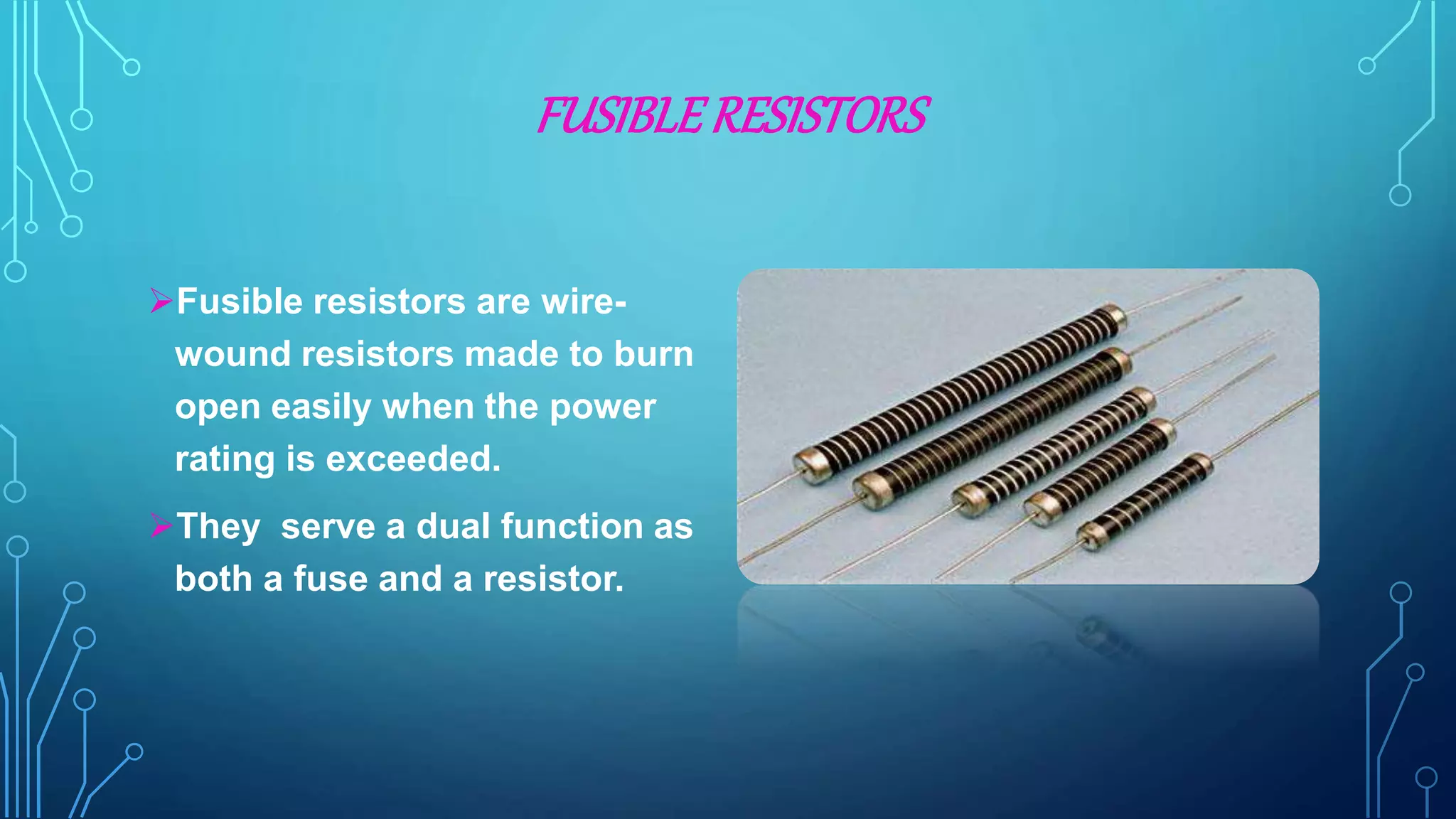 FUSIBLERESISTORS
Fusible resistors are wire-
wound resistors made to burn
open easily when the power
rating is exceeded.
They serve a dual function as
both a fuse and a resistor.
 