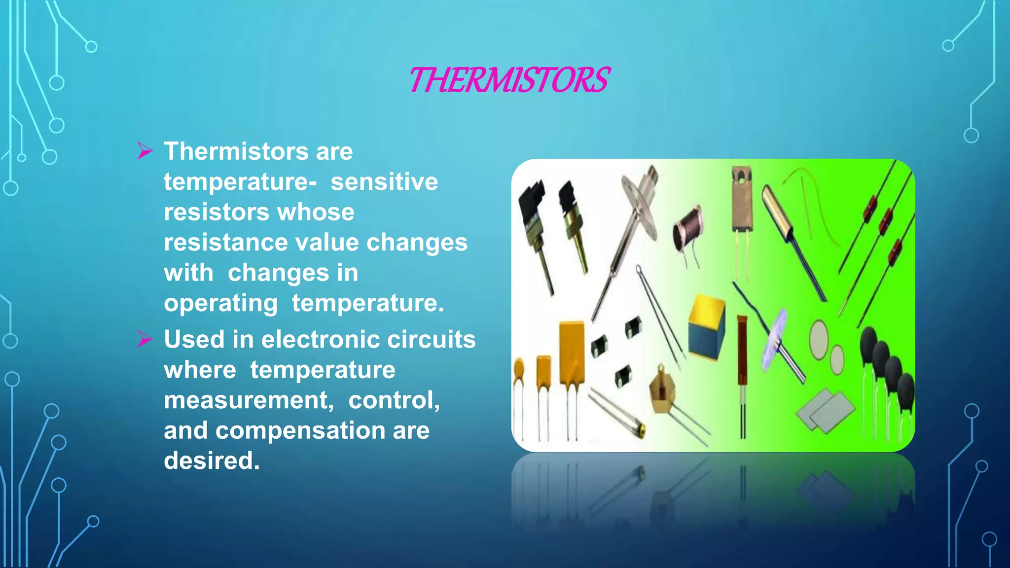 THERMISTORS
 Thermistors are
temperature- sensitive
resistors whose
resistance value changes
with changes in
operating temperature.
 Used in electronic circuits
where temperature
measurement, control,
and compensation are
desired.
 