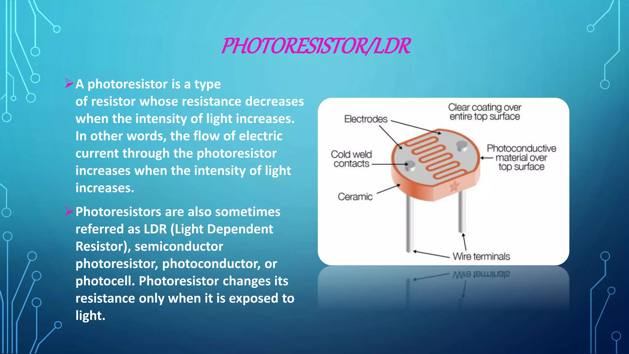 PHOTORESISTOR/LDR
A photoresistor is a type
of resistor whose resistance decreases
when the intensity of light increases.
In other words, the flow of electric
current through the photoresistor
increases when the intensity of light
increases.
Photoresistors are also sometimes
referred as LDR (Light Dependent
Resistor), semiconductor
photoresistor, photoconductor, or
photocell. Photoresistor changes its
resistance only when it is exposed to
light.
 