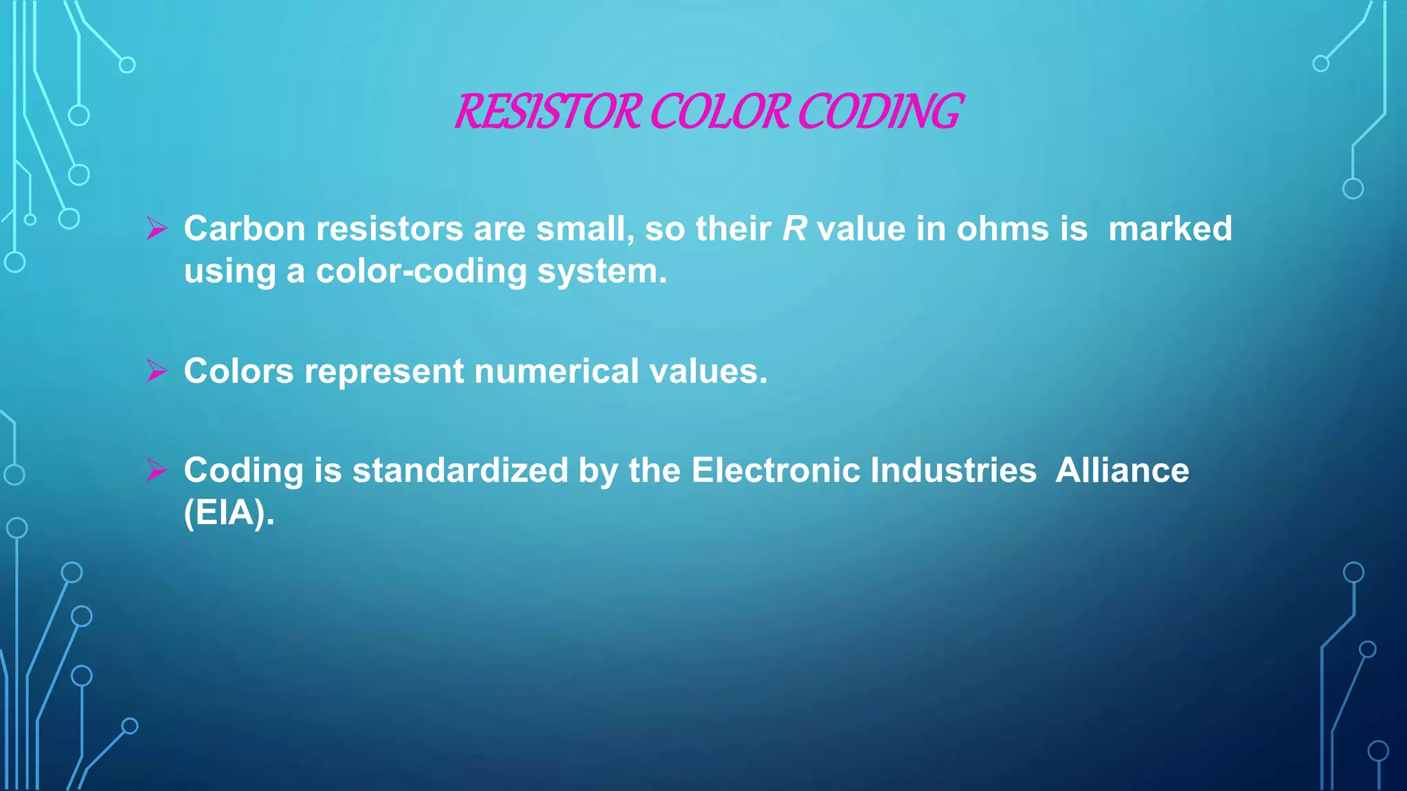 RESISTORCOLORCODING
 Carbon resistors are small, so their R value in ohms is marked
using a color-coding system.
 Colors represent numerical values.
 Coding is standardized by the Electronic Industries Alliance
(EIA).
 
