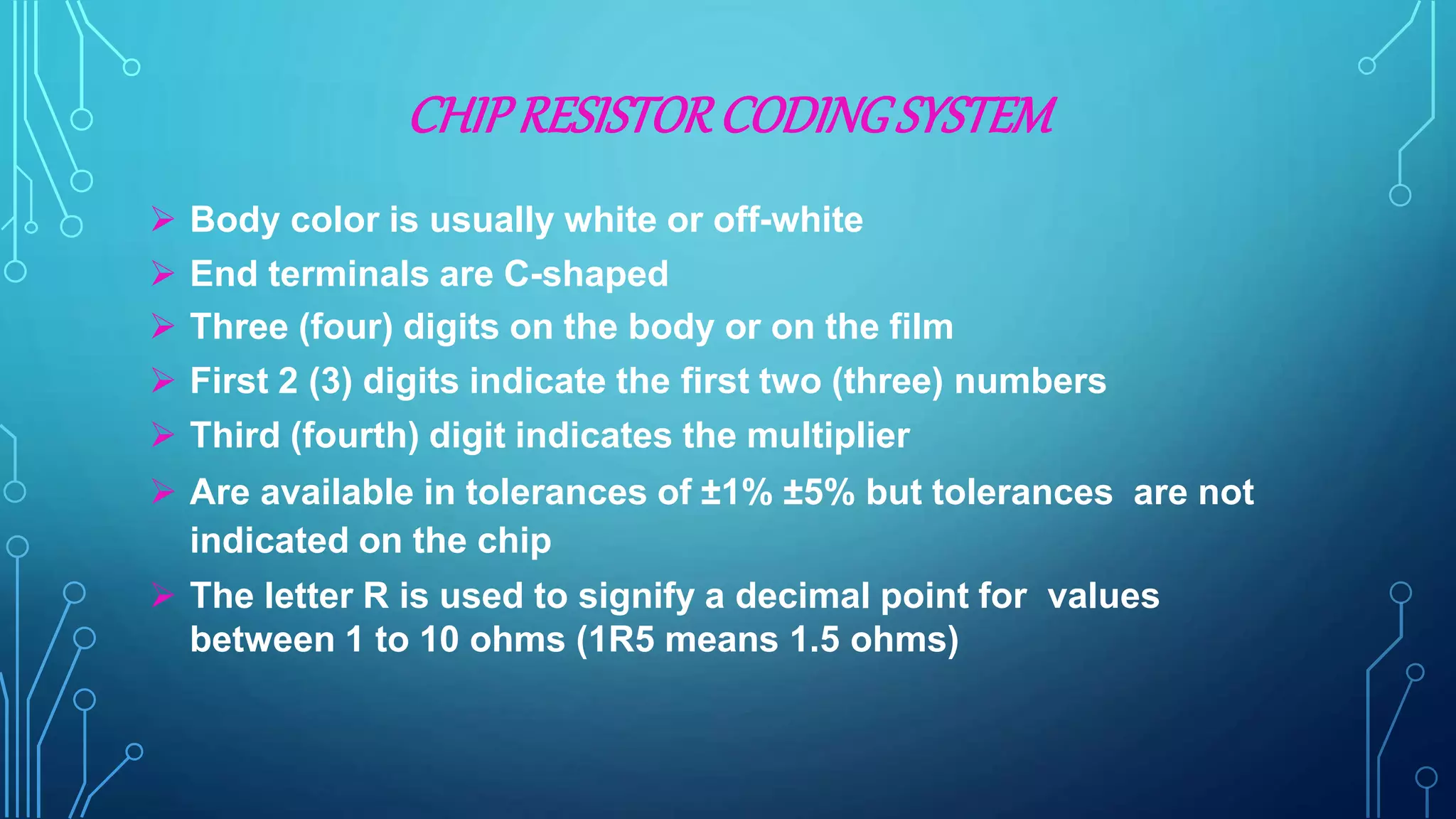 CHIPRESISTORCODINGSYSTEM
 Body color is usually white or off-white
 End terminals are C-shaped
 Three (four) digits on the body or on the film
 First 2 (3) digits indicate the first two (three) numbers
 Third (fourth) digit indicates the multiplier
 Are available in tolerances of ±1% ±5% but tolerances are not
indicated on the chip
 The letter R is used to signify a decimal point for values
between 1 to 10 ohms (1R5 means 1.5 ohms)
 