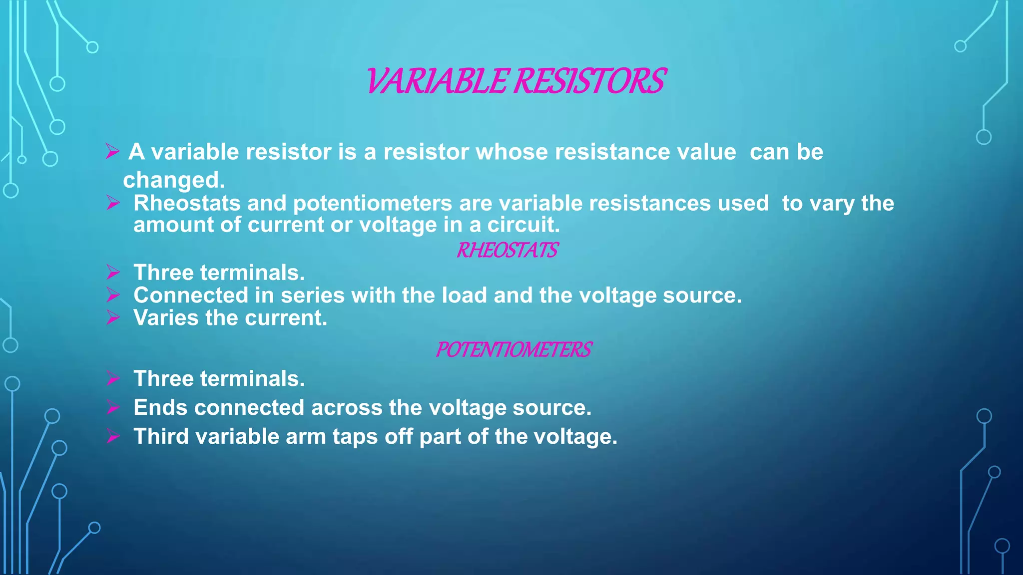 VARIABLERESISTORS
 A variable resistor is a resistor whose resistance value can be
changed.
 Rheostats and potentiometers are variable resistances used to vary the
amount of current or voltage in a circuit.
RHEOSTATS
 Three terminals.
 Connected in series with the load and the voltage source.
 Varies the current.
POTENTIOMETERS
 Three terminals.
 Ends connected across the voltage source.
 Third variable arm taps off part of the voltage.
 