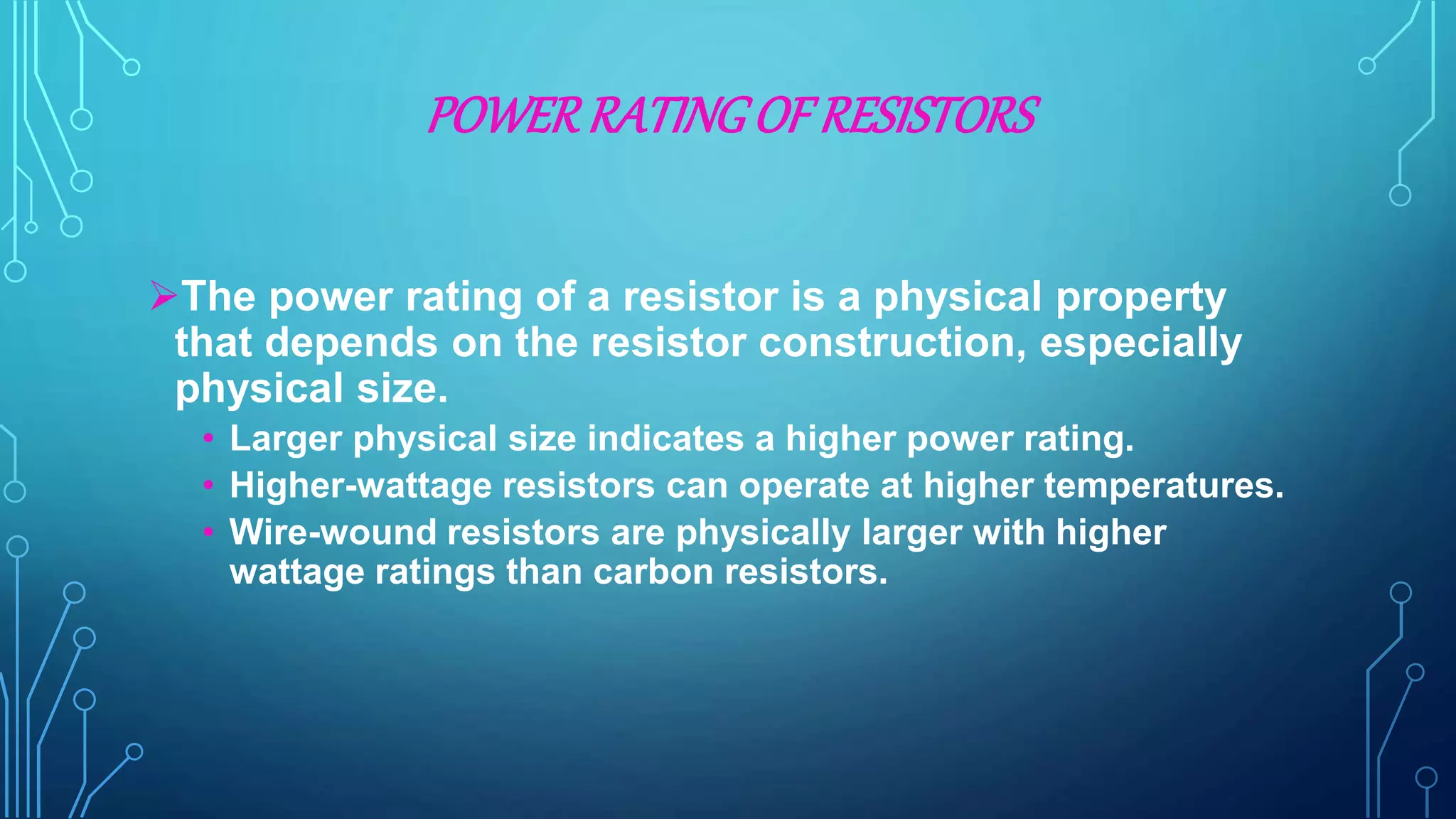 POWERRATINGOF RESISTORS
The power rating of a resistor is a physical property
that depends on the resistor construction, especially
physical size.
• Larger physical size indicates a higher power rating.
• Higher-wattage resistors can operate at higher temperatures.
• Wire-wound resistors are physically larger with higher
wattage ratings than carbon resistors.
 