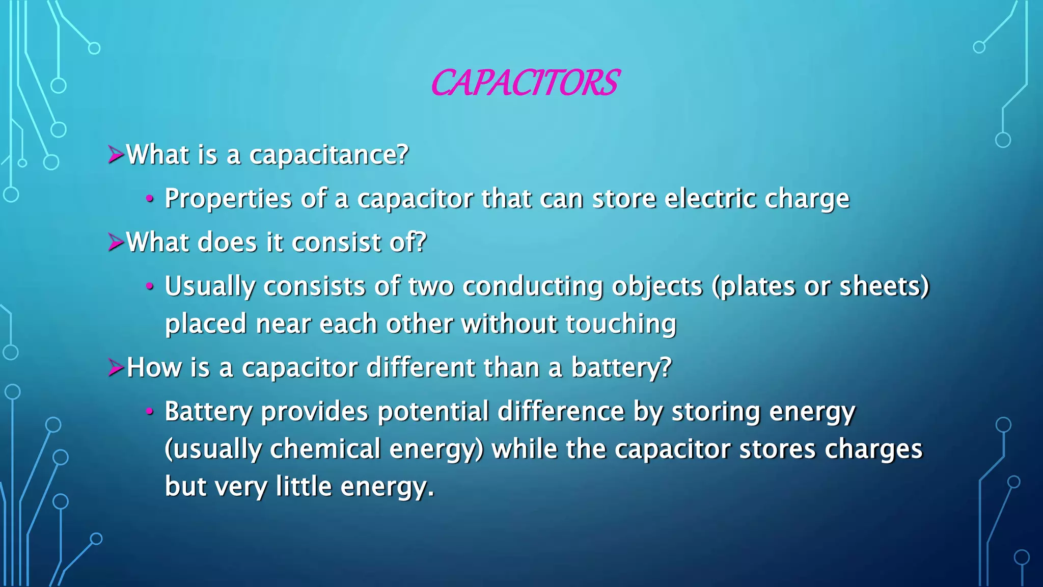 CAPACITORS
What is a capacitance?
• Properties of a capacitor that can store electric charge
What does it consist of?
• Usually consists of two conducting objects (plates or sheets)
placed near each other without touching
How is a capacitor different than a battery?
• Battery provides potential difference by storing energy
(usually chemical energy) while the capacitor stores charges
but very little energy.
 