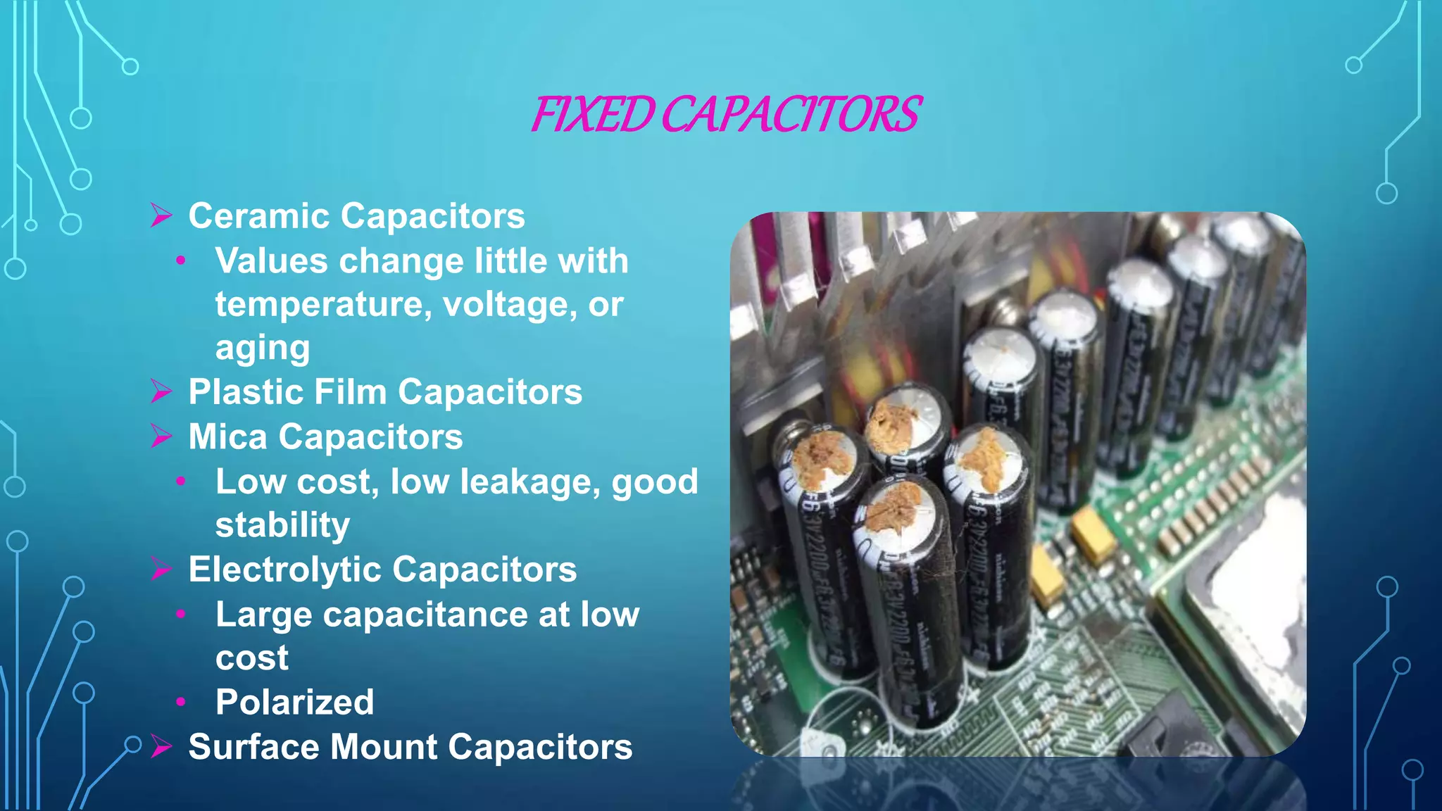 FIXEDCAPACITORS
 Ceramic Capacitors
• Values change little with
temperature, voltage, or
aging
 Plastic Film Capacitors
 Mica Capacitors
• Low cost, low leakage, good
stability
 Electrolytic Capacitors
• Large capacitance at low
cost
• Polarized
 Surface Mount Capacitors
 