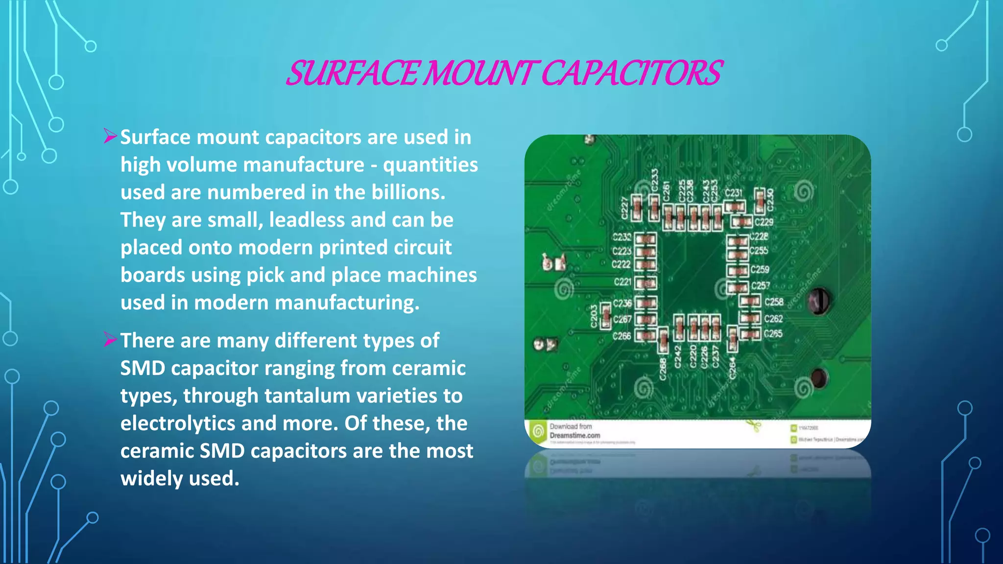 SURFACEMOUNTCAPACITORS
Surface mount capacitors are used in
high volume manufacture - quantities
used are numbered in the billions.
They are small, leadless and can be
placed onto modern printed circuit
boards using pick and place machines
used in modern manufacturing.
There are many different types of
SMD capacitor ranging from ceramic
types, through tantalum varieties to
electrolytics and more. Of these, the
ceramic SMD capacitors are the most
widely used.
 