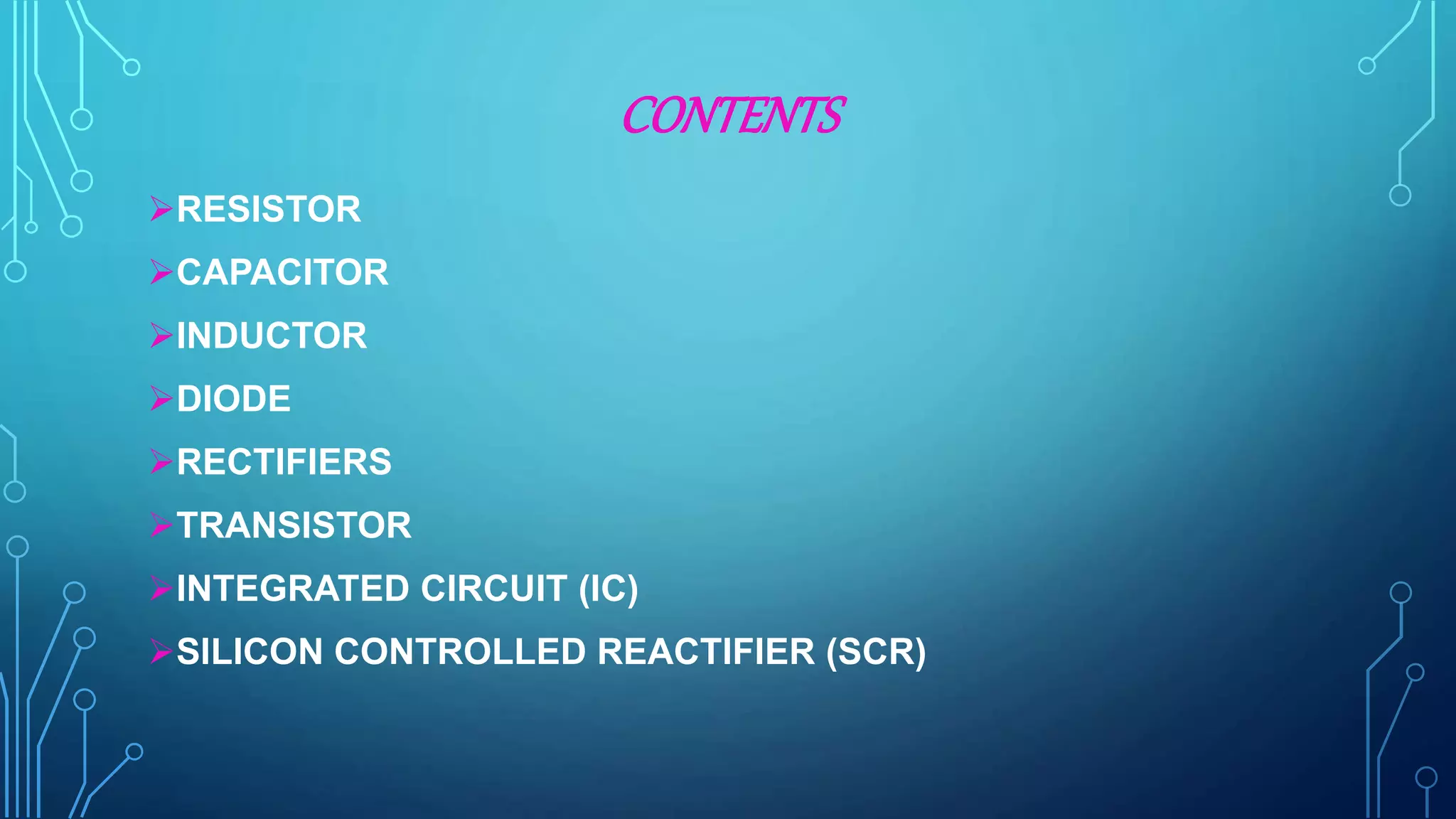 CONTENTS
RESISTOR
CAPACITOR
INDUCTOR
DIODE
RECTIFIERS
TRANSISTOR
INTEGRATED CIRCUIT (IC)
SILICON CONTROLLED REACTIFIER (SCR)
 