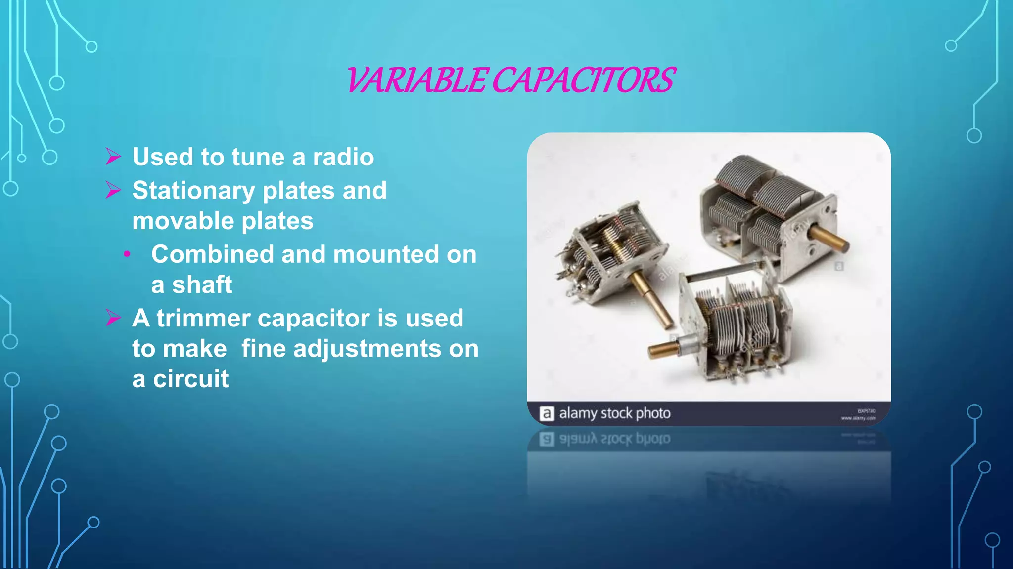VARIABLECAPACITORS
 Used to tune a radio
 Stationary plates and
movable plates
• Combined and mounted on
a shaft
 A trimmer capacitor is used
to make fine adjustments on
a circuit
 