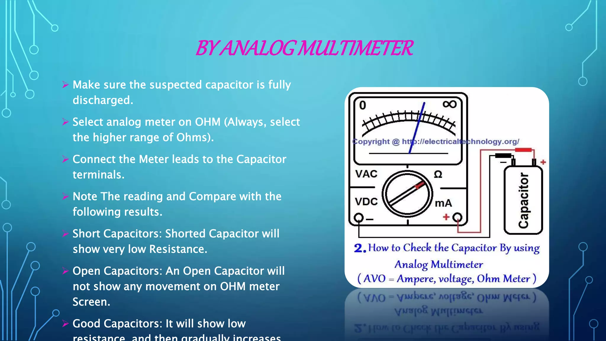 BY ANALOGMULTIMETER
 Make sure the suspected capacitor is fully
discharged.
 Select analog meter on OHM (Always, select
the higher range of Ohms).
 Connect the Meter leads to the Capacitor
terminals.
 Note The reading and Compare with the
following results.
 Short Capacitors: Shorted Capacitor will
show very low Resistance.
 Open Capacitors: An Open Capacitor will
not show any movement on OHM meter
Screen.
 Good Capacitors: It will show low
 