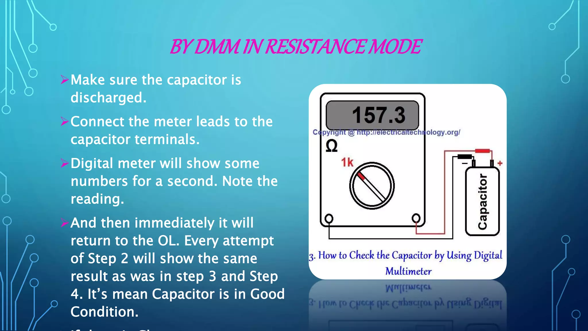 BY DMMIN RESISTANCEMODE
Make sure the capacitor is
discharged.
Connect the meter leads to the
capacitor terminals.
Digital meter will show some
numbers for a second. Note the
reading.
And then immediately it will
return to the OL. Every attempt
of Step 2 will show the same
result as was in step 3 and Step
4. It’s mean Capacitor is in Good
Condition.
 