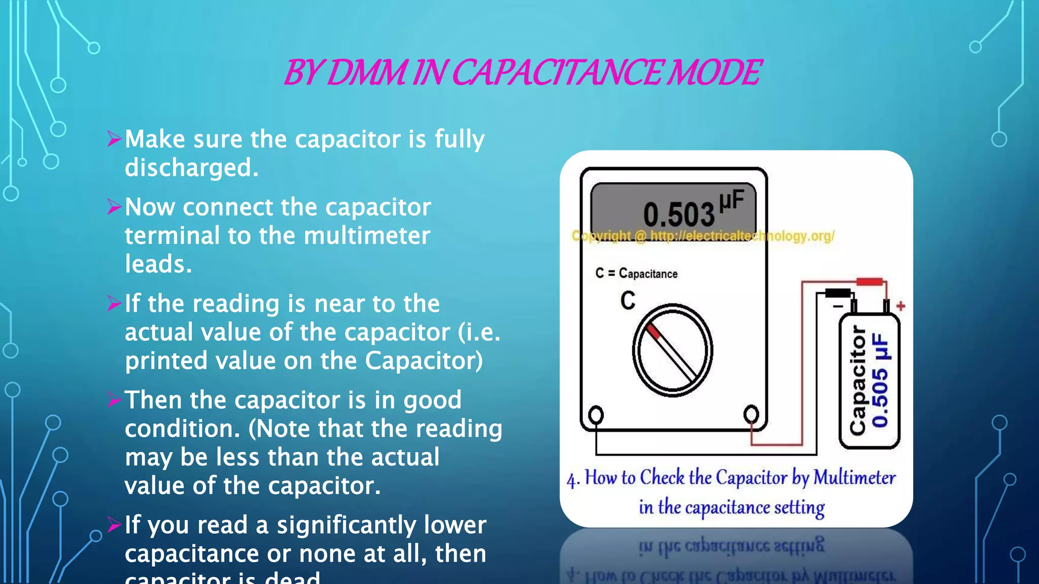 BY DMMIN CAPACITANCEMODE
Make sure the capacitor is fully
discharged.
Now connect the capacitor
terminal to the multimeter
leads.
If the reading is near to the
actual value of the capacitor (i.e.
printed value on the Capacitor)
Then the capacitor is in good
condition. (Note that the reading
may be less than the actual
value of the capacitor.
If you read a significantly lower
capacitance or none at all, then
 