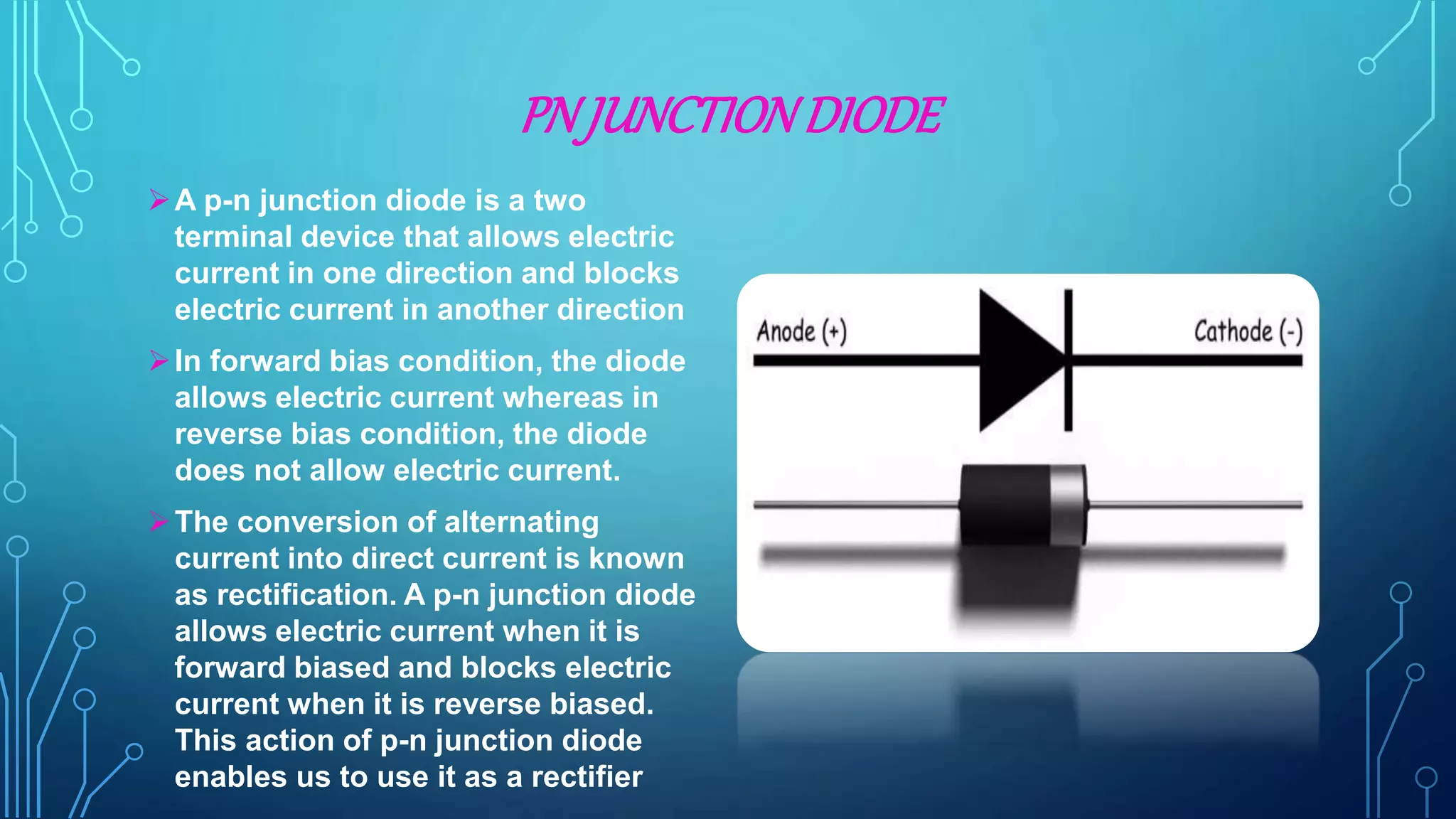 PN JUNCTIONDIODE
A p-n junction diode is a two
terminal device that allows electric
current in one direction and blocks
electric current in another direction
In forward bias condition, the diode
allows electric current whereas in
reverse bias condition, the diode
does not allow electric current.
The conversion of alternating
current into direct current is known
as rectification. A p-n junction diode
allows electric current when it is
forward biased and blocks electric
current when it is reverse biased.
This action of p-n junction diode
enables us to use it as a rectifier
 