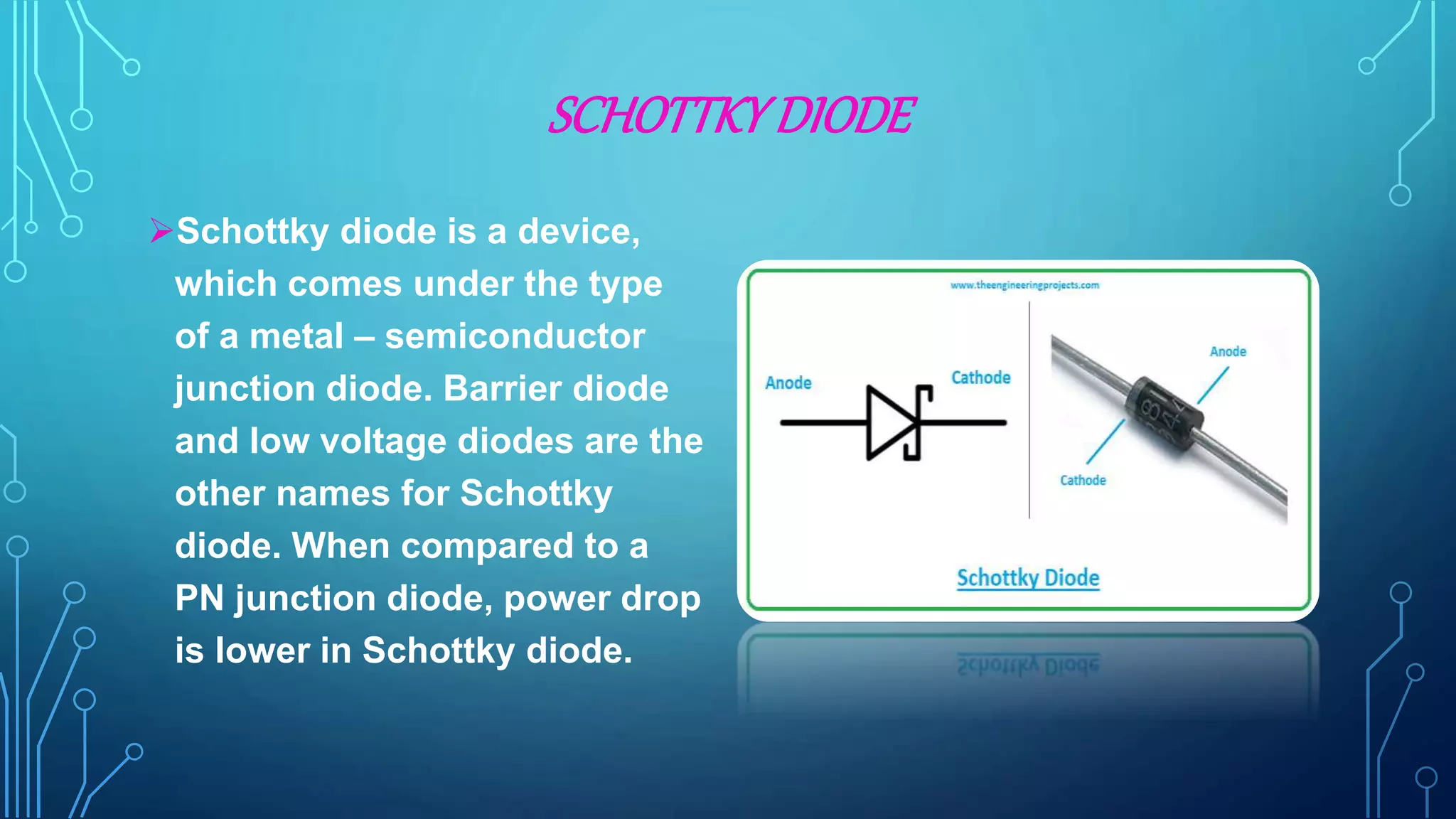 SCHOTTKY DIODE
Schottky diode is a device,
which comes under the type
of a metal – semiconductor
junction diode. Barrier diode
and low voltage diodes are the
other names for Schottky
diode. When compared to a
PN junction diode, power drop
is lower in Schottky diode.
 