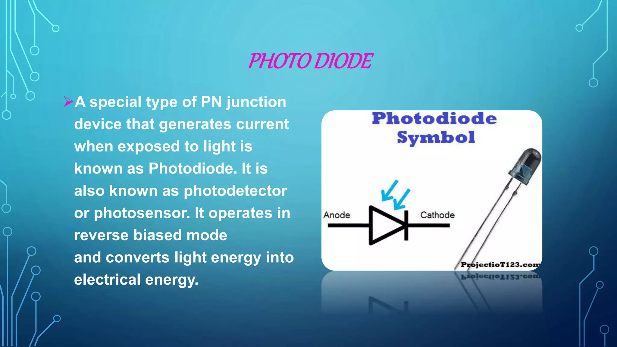 PHOTODIODE
A special type of PN junction
device that generates current
when exposed to light is
known as Photodiode. It is
also known as photodetector
or photosensor. It operates in
reverse biased mode
and converts light energy into
electrical energy.
 