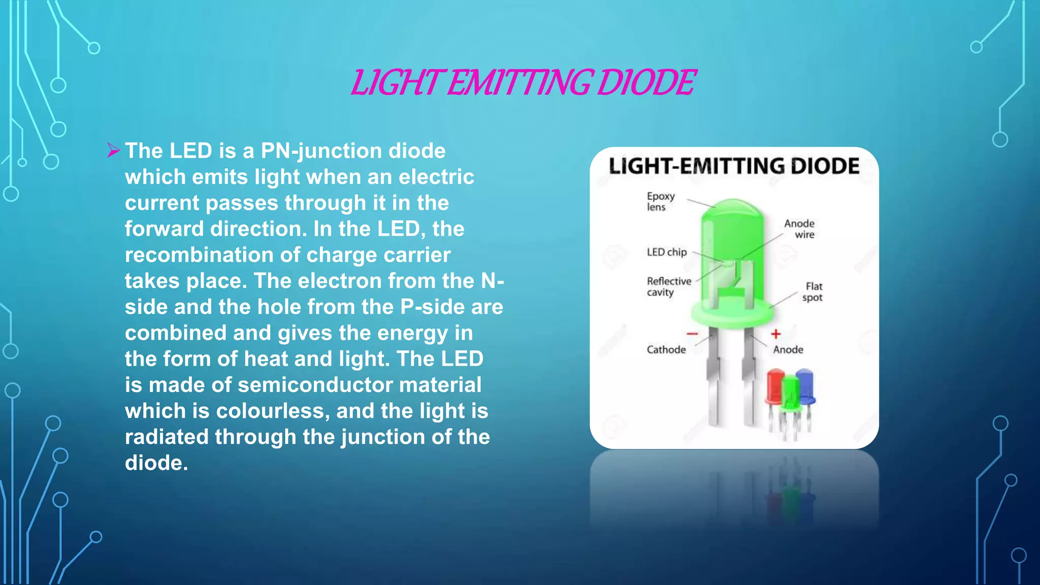 LIGHTEMITTINGDIODE
The LED is a PN-junction diode
which emits light when an electric
current passes through it in the
forward direction. In the LED, the
recombination of charge carrier
takes place. The electron from the N-
side and the hole from the P-side are
combined and gives the energy in
the form of heat and light. The LED
is made of semiconductor material
which is colourless, and the light is
radiated through the junction of the
diode.
 