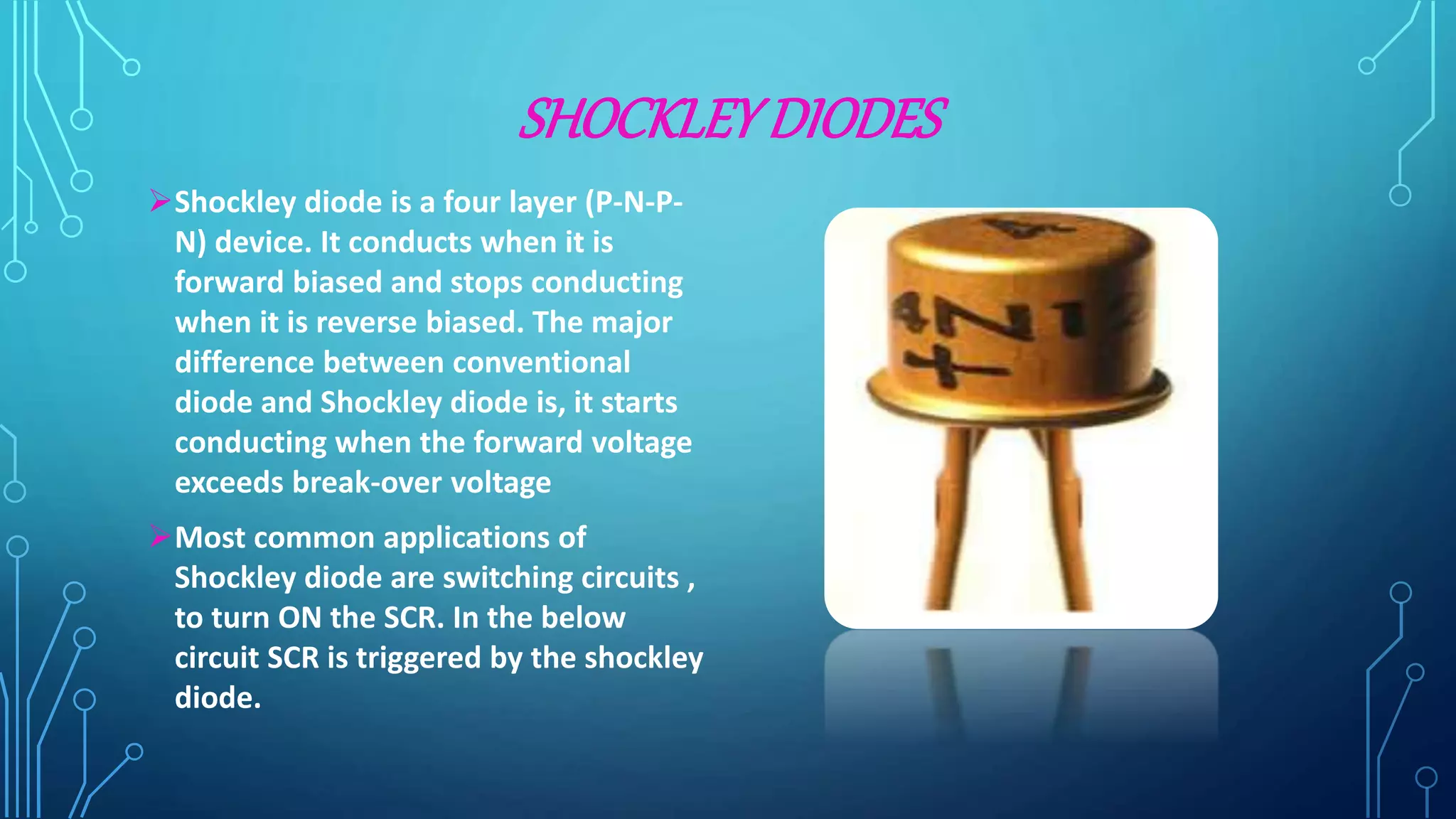 SHOCKLEYDIODES
Shockley diode is a four layer (P-N-P-
N) device. It conducts when it is
forward biased and stops conducting
when it is reverse biased. The major
difference between conventional
diode and Shockley diode is, it starts
conducting when the forward voltage
exceeds break-over voltage
Most common applications of
Shockley diode are switching circuits ,
to turn ON the SCR. In the below
circuit SCR is triggered by the shockley
diode.
 