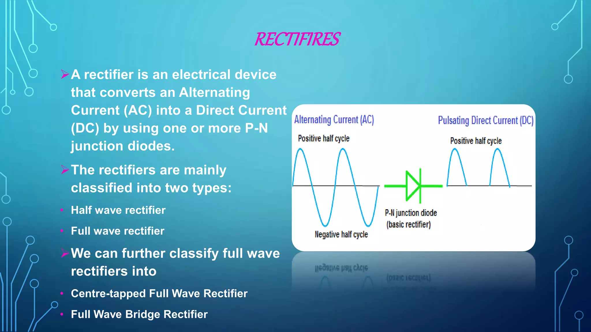 RECTIFIRES
A rectifier is an electrical device
that converts an Alternating
Current (AC) into a Direct Current
(DC) by using one or more P-N
junction diodes.
The rectifiers are mainly
classified into two types:
• Half wave rectifier
• Full wave rectifier
We can further classify full wave
rectifiers into
• Centre-tapped Full Wave Rectifier
• Full Wave Bridge Rectifier
 