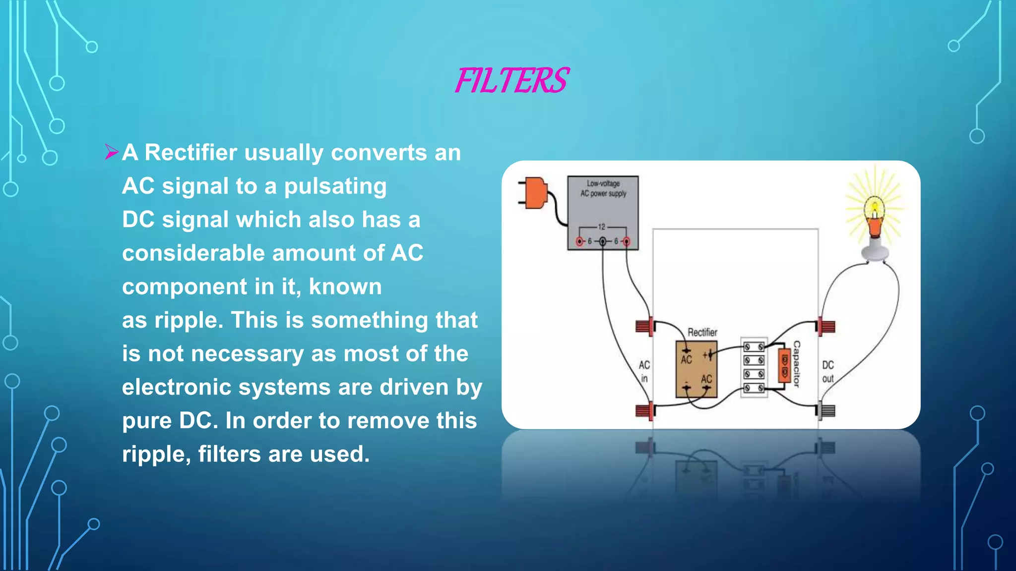 FILTERS
A Rectifier usually converts an
AC signal to a pulsating
DC signal which also has a
considerable amount of AC
component in it, known
as ripple. This is something that
is not necessary as most of the
electronic systems are driven by
pure DC. In order to remove this
ripple, filters are used.
 