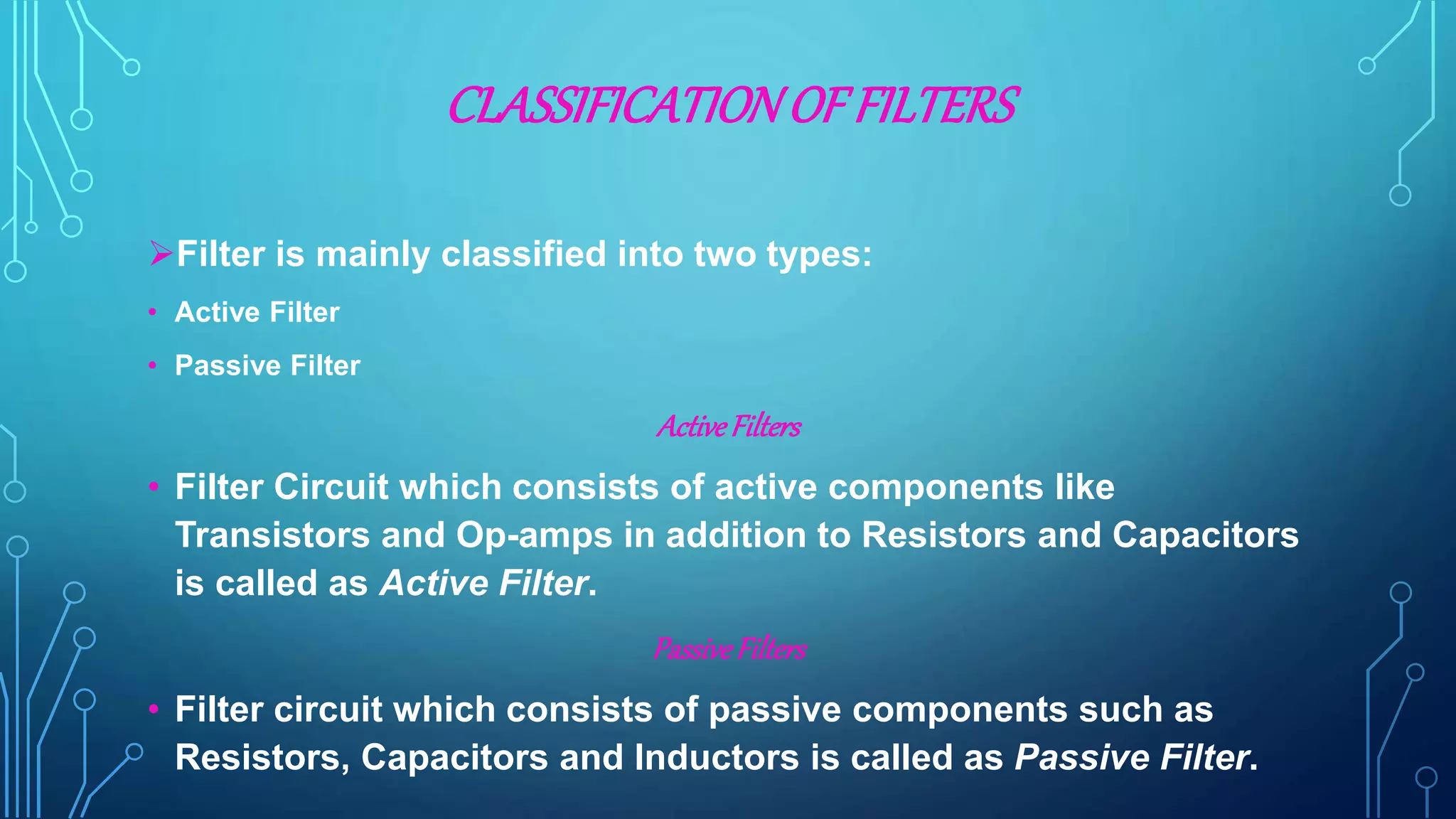 CLASSIFICATIONOFFILTERS
Filter is mainly classified into two types:
• Active Filter
• Passive Filter
ActiveFilters
• Filter Circuit which consists of active components like
Transistors and Op-amps in addition to Resistors and Capacitors
is called as Active Filter.
PassiveFilters
• Filter circuit which consists of passive components such as
Resistors, Capacitors and Inductors is called as Passive Filter.
 
