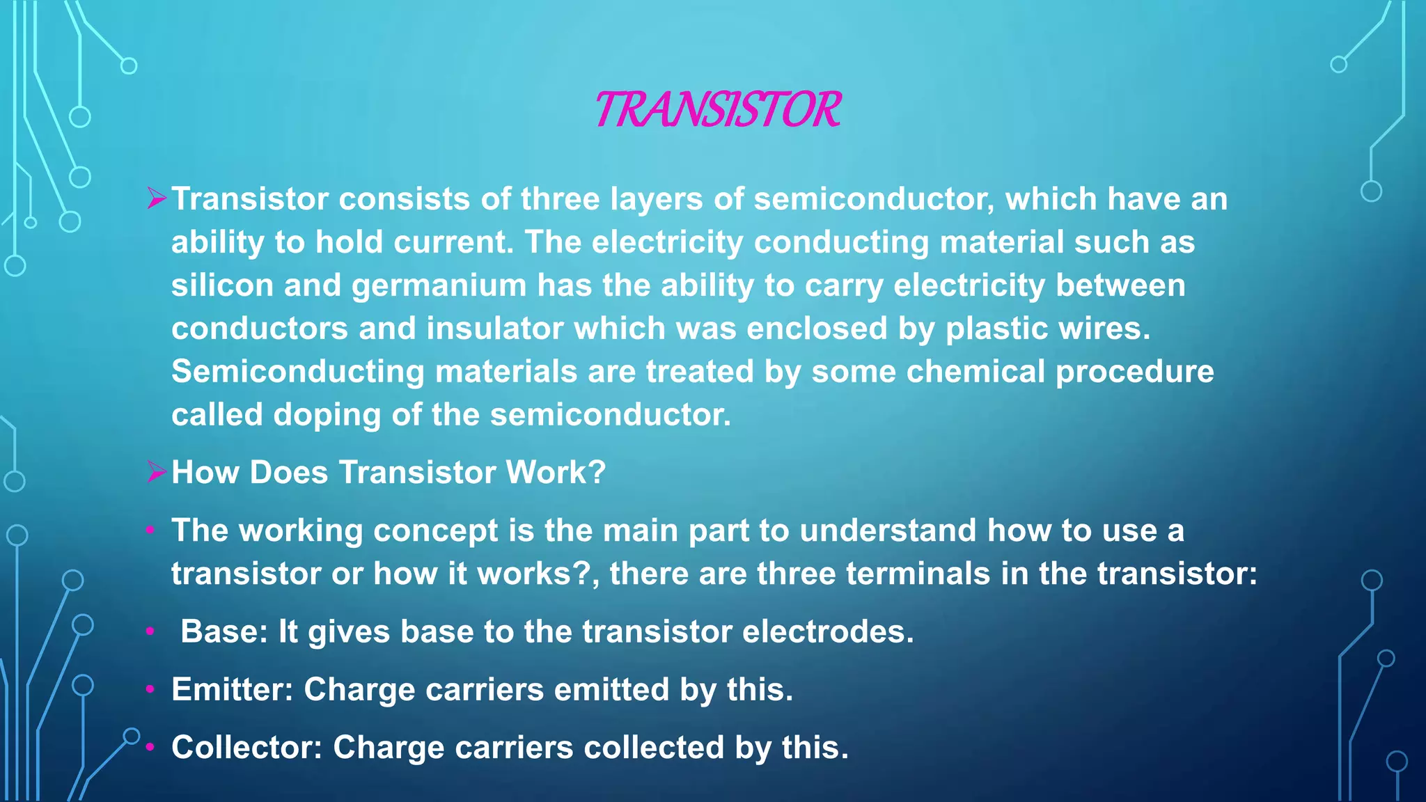 TRANSISTOR
Transistor consists of three layers of semiconductor, which have an
ability to hold current. The electricity conducting material such as
silicon and germanium has the ability to carry electricity between
conductors and insulator which was enclosed by plastic wires.
Semiconducting materials are treated by some chemical procedure
called doping of the semiconductor.
How Does Transistor Work?
• The working concept is the main part to understand how to use a
transistor or how it works?, there are three terminals in the transistor:
• Base: It gives base to the transistor electrodes.
• Emitter: Charge carriers emitted by this.
• Collector: Charge carriers collected by this.
 