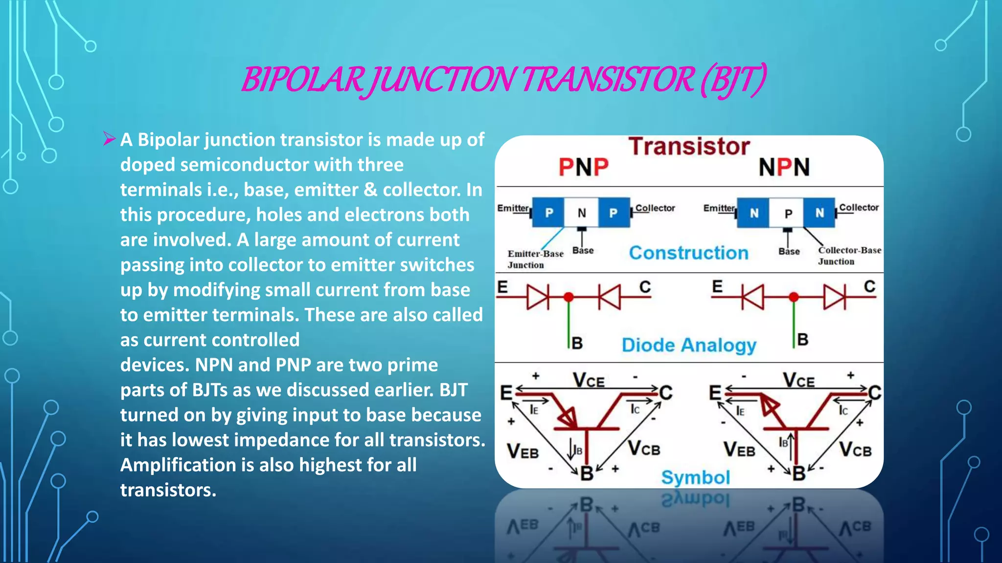 BIPOLARJUNCTIONTRANSISTOR(BJT)
A Bipolar junction transistor is made up of
doped semiconductor with three
terminals i.e., base, emitter & collector. In
this procedure, holes and electrons both
are involved. A large amount of current
passing into collector to emitter switches
up by modifying small current from base
to emitter terminals. These are also called
as current controlled
devices. NPN and PNP are two prime
parts of BJTs as we discussed earlier. BJT
turned on by giving input to base because
it has lowest impedance for all transistors.
Amplification is also highest for all
transistors.
 
