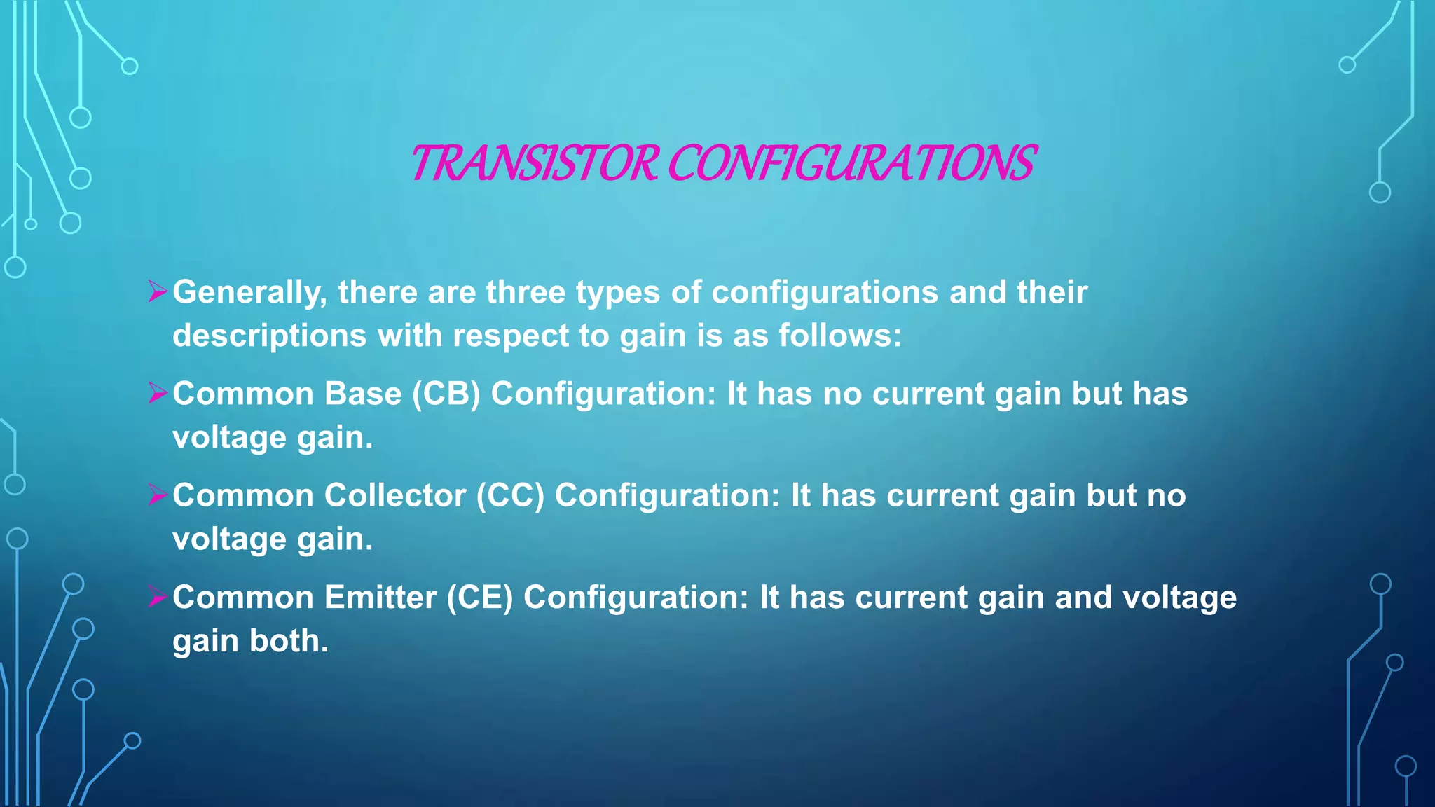 TRANSISTORCONFIGURATIONS
Generally, there are three types of configurations and their
descriptions with respect to gain is as follows:
Common Base (CB) Configuration: It has no current gain but has
voltage gain.
Common Collector (CC) Configuration: It has current gain but no
voltage gain.
Common Emitter (CE) Configuration: It has current gain and voltage
gain both.
 