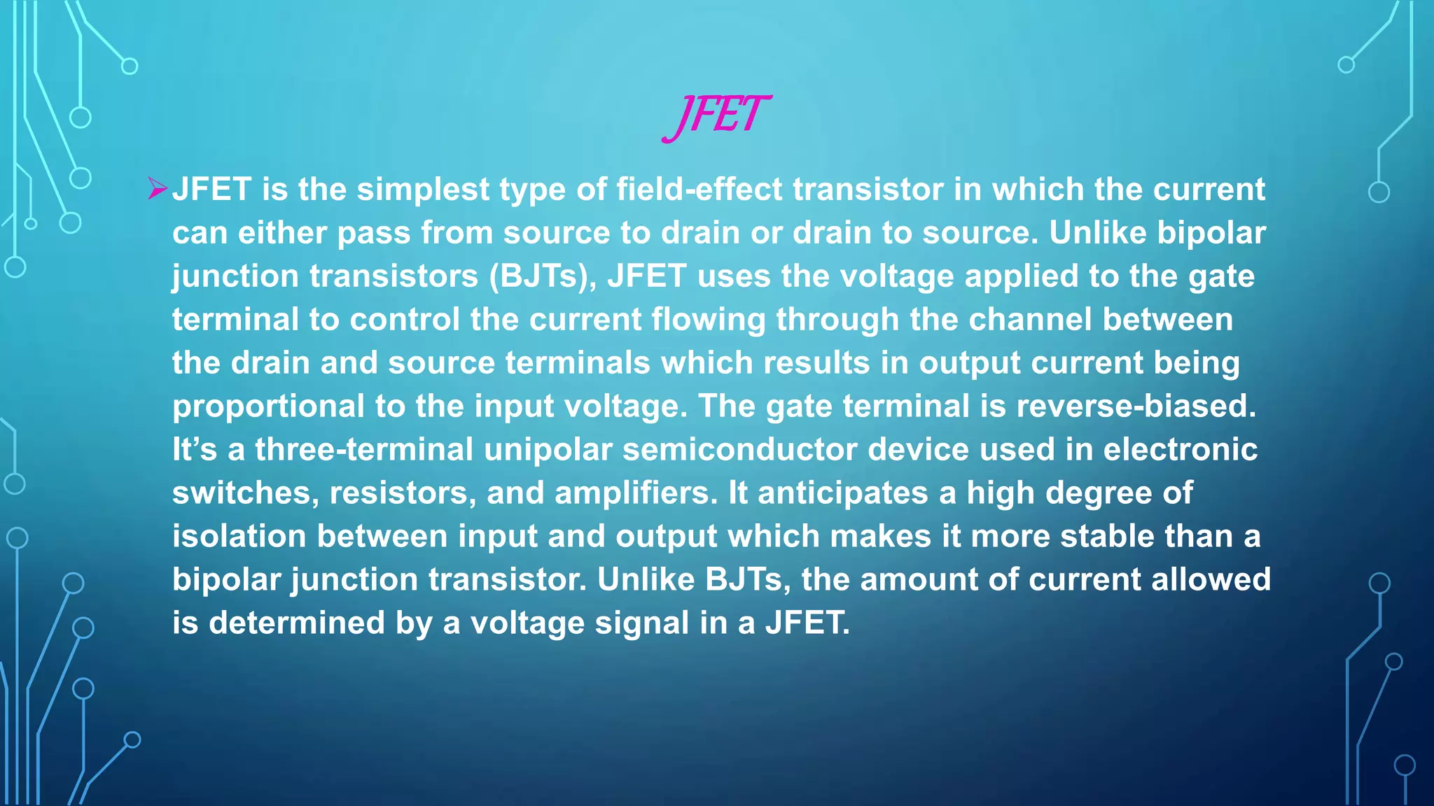 JFET
JFET is the simplest type of field-effect transistor in which the current
can either pass from source to drain or drain to source. Unlike bipolar
junction transistors (BJTs), JFET uses the voltage applied to the gate
terminal to control the current flowing through the channel between
the drain and source terminals which results in output current being
proportional to the input voltage. The gate terminal is reverse-biased.
It’s a three-terminal unipolar semiconductor device used in electronic
switches, resistors, and amplifiers. It anticipates a high degree of
isolation between input and output which makes it more stable than a
bipolar junction transistor. Unlike BJTs, the amount of current allowed
is determined by a voltage signal in a JFET.
 