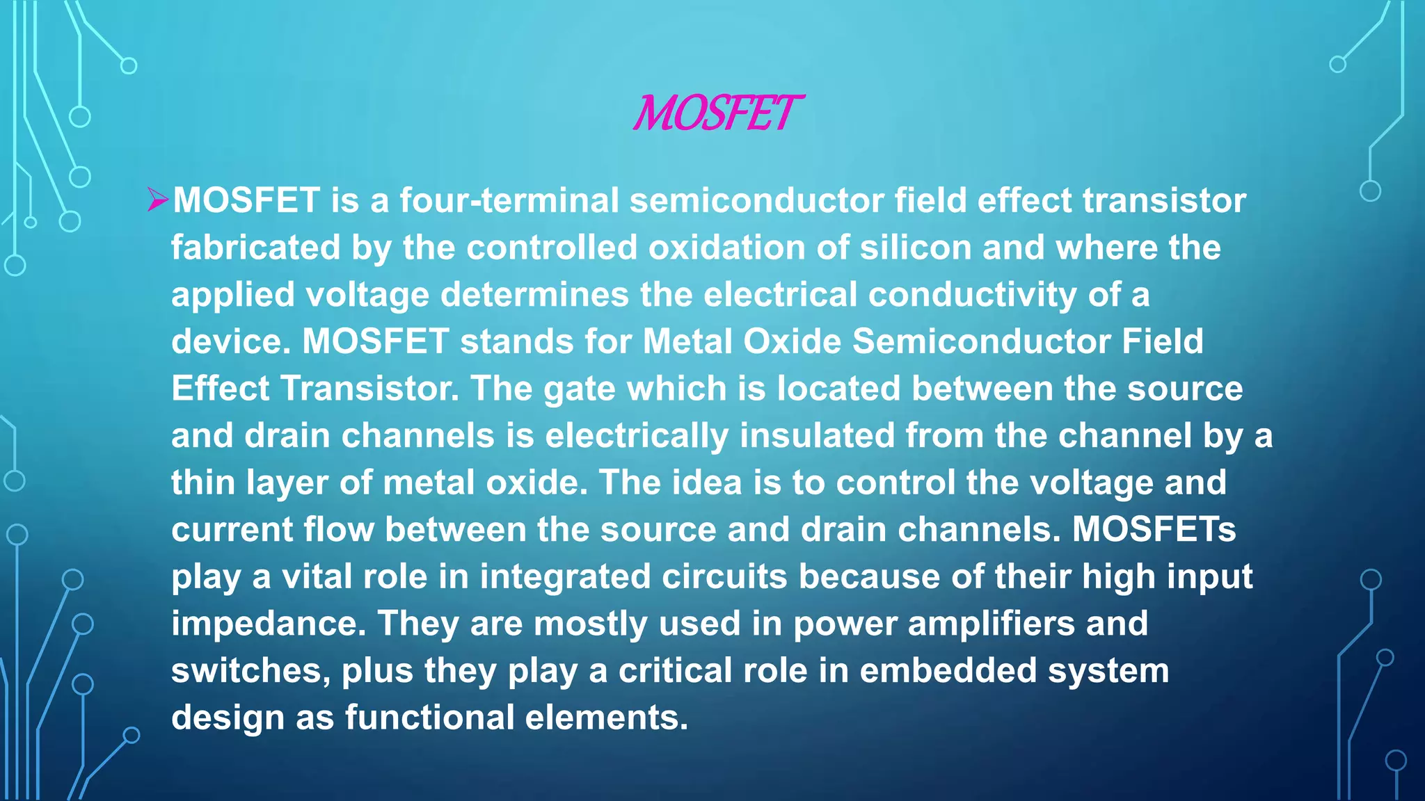MOSFET
MOSFET is a four-terminal semiconductor field effect transistor
fabricated by the controlled oxidation of silicon and where the
applied voltage determines the electrical conductivity of a
device. MOSFET stands for Metal Oxide Semiconductor Field
Effect Transistor. The gate which is located between the source
and drain channels is electrically insulated from the channel by a
thin layer of metal oxide. The idea is to control the voltage and
current flow between the source and drain channels. MOSFETs
play a vital role in integrated circuits because of their high input
impedance. They are mostly used in power amplifiers and
switches, plus they play a critical role in embedded system
design as functional elements.
 