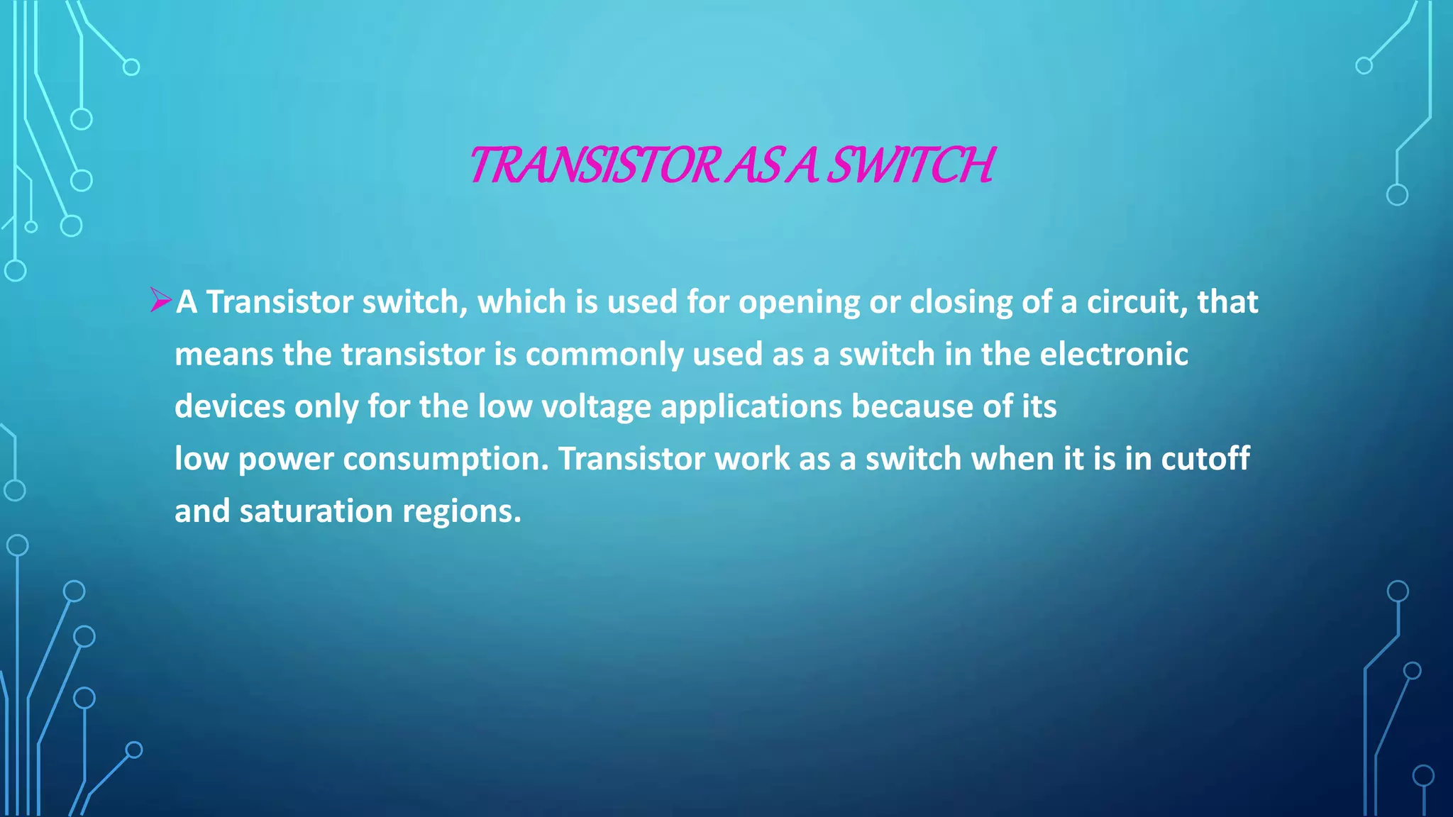 TRANSISTORASA SWITCH
A Transistor switch, which is used for opening or closing of a circuit, that
means the transistor is commonly used as a switch in the electronic
devices only for the low voltage applications because of its
low power consumption. Transistor work as a switch when it is in cutoff
and saturation regions.
 