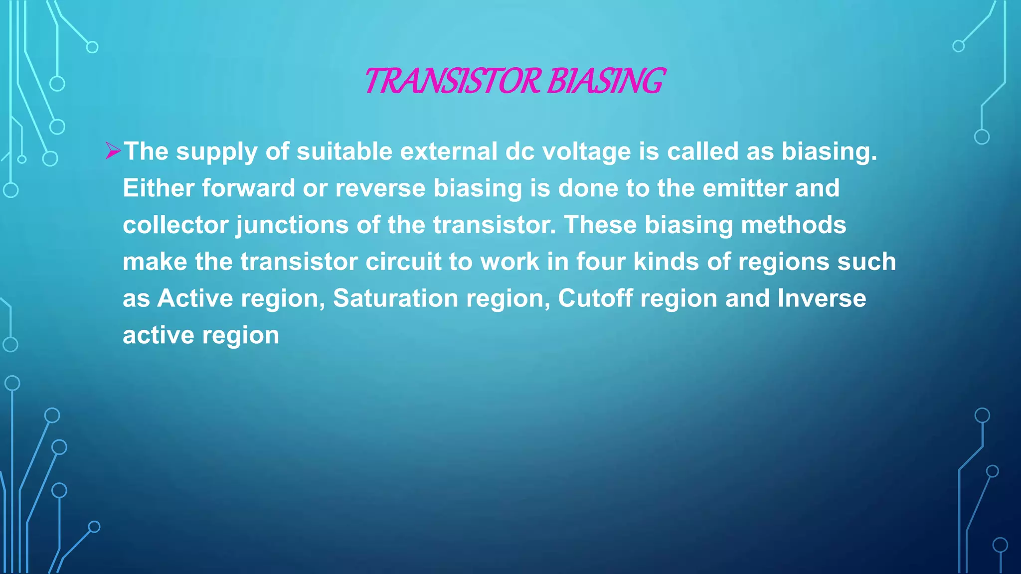 TRANSISTORBIASING
The supply of suitable external dc voltage is called as biasing.
Either forward or reverse biasing is done to the emitter and
collector junctions of the transistor. These biasing methods
make the transistor circuit to work in four kinds of regions such
as Active region, Saturation region, Cutoff region and Inverse
active region
 