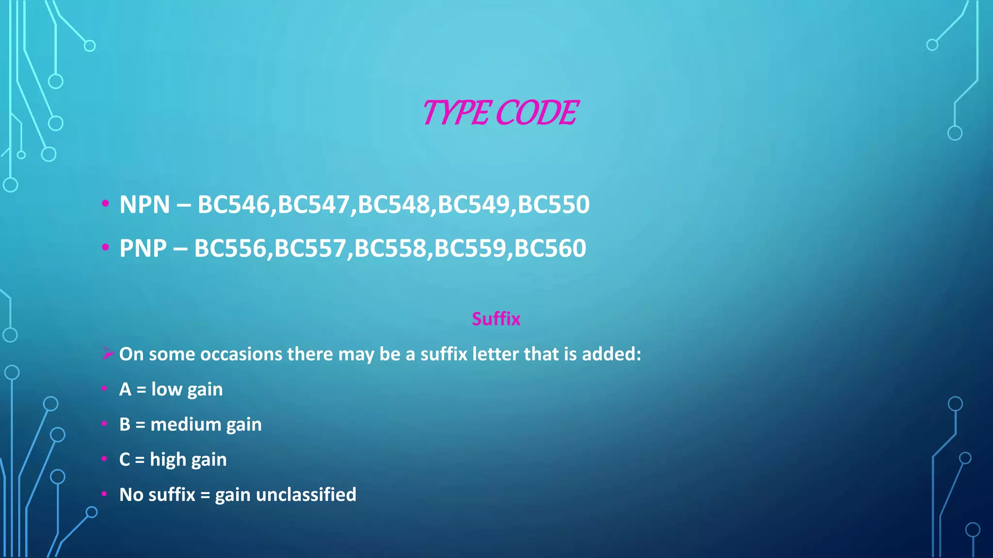 TYPE CODE
• NPN – BC546,BC547,BC548,BC549,BC550
• PNP – BC556,BC557,BC558,BC559,BC560
Suffix
On some occasions there may be a suffix letter that is added:
• A = low gain
• B = medium gain
• C = high gain
• No suffix = gain unclassified
 