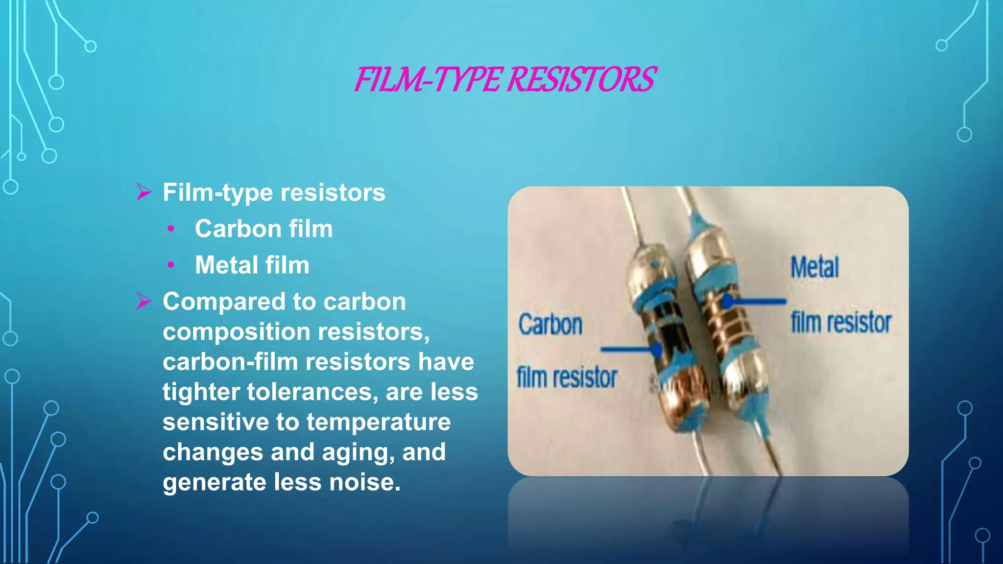 FILM-TYPERESISTORS
 Film-type resistors
• Carbon film
• Metal film
 Compared to carbon
composition resistors,
carbon-film resistors have
tighter tolerances, are less
sensitive to temperature
changes and aging, and
generate less noise.
 