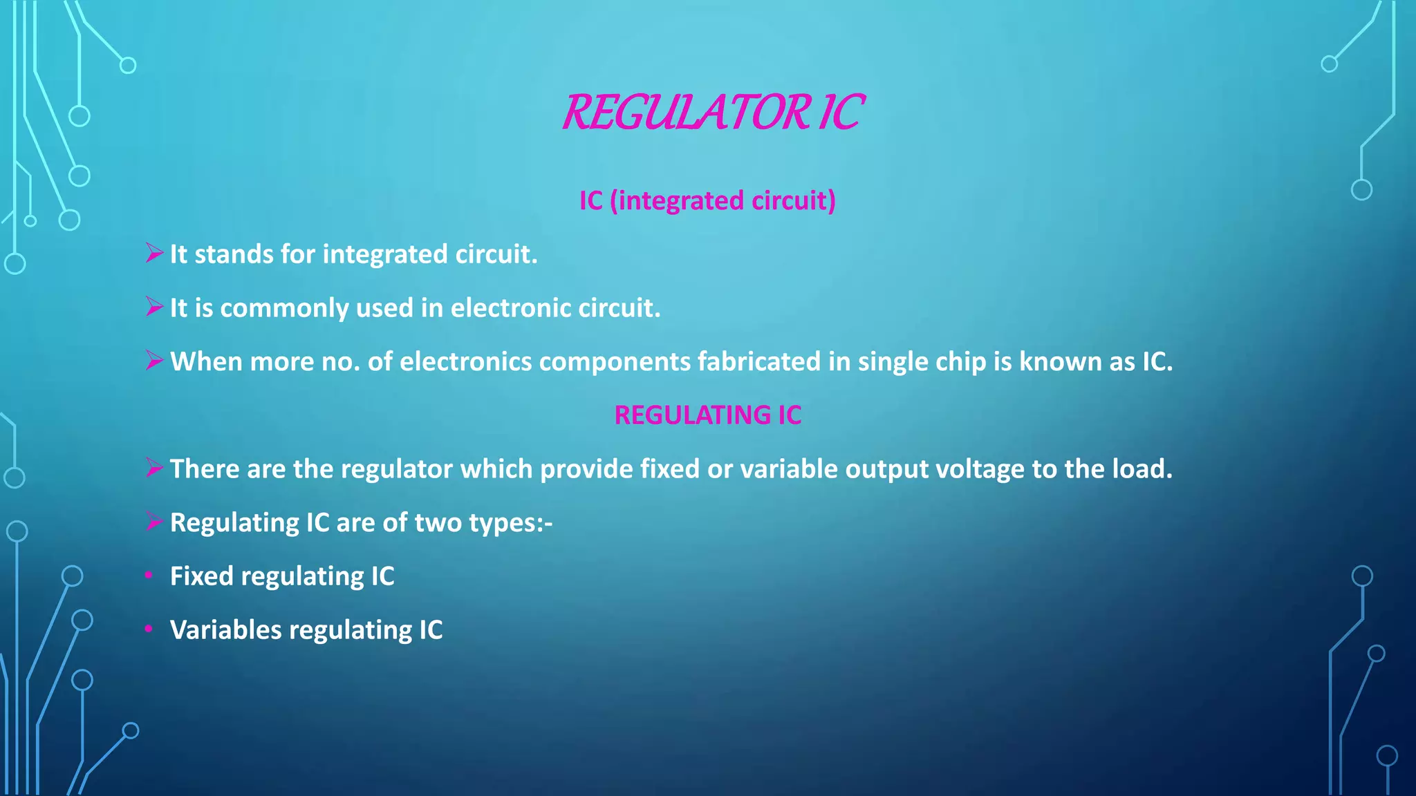 REGULATORIC
IC (integrated circuit)
It stands for integrated circuit.
It is commonly used in electronic circuit.
When more no. of electronics components fabricated in single chip is known as IC.
REGULATING IC
There are the regulator which provide fixed or variable output voltage to the load.
Regulating IC are of two types:-
• Fixed regulating IC
• Variables regulating IC
 