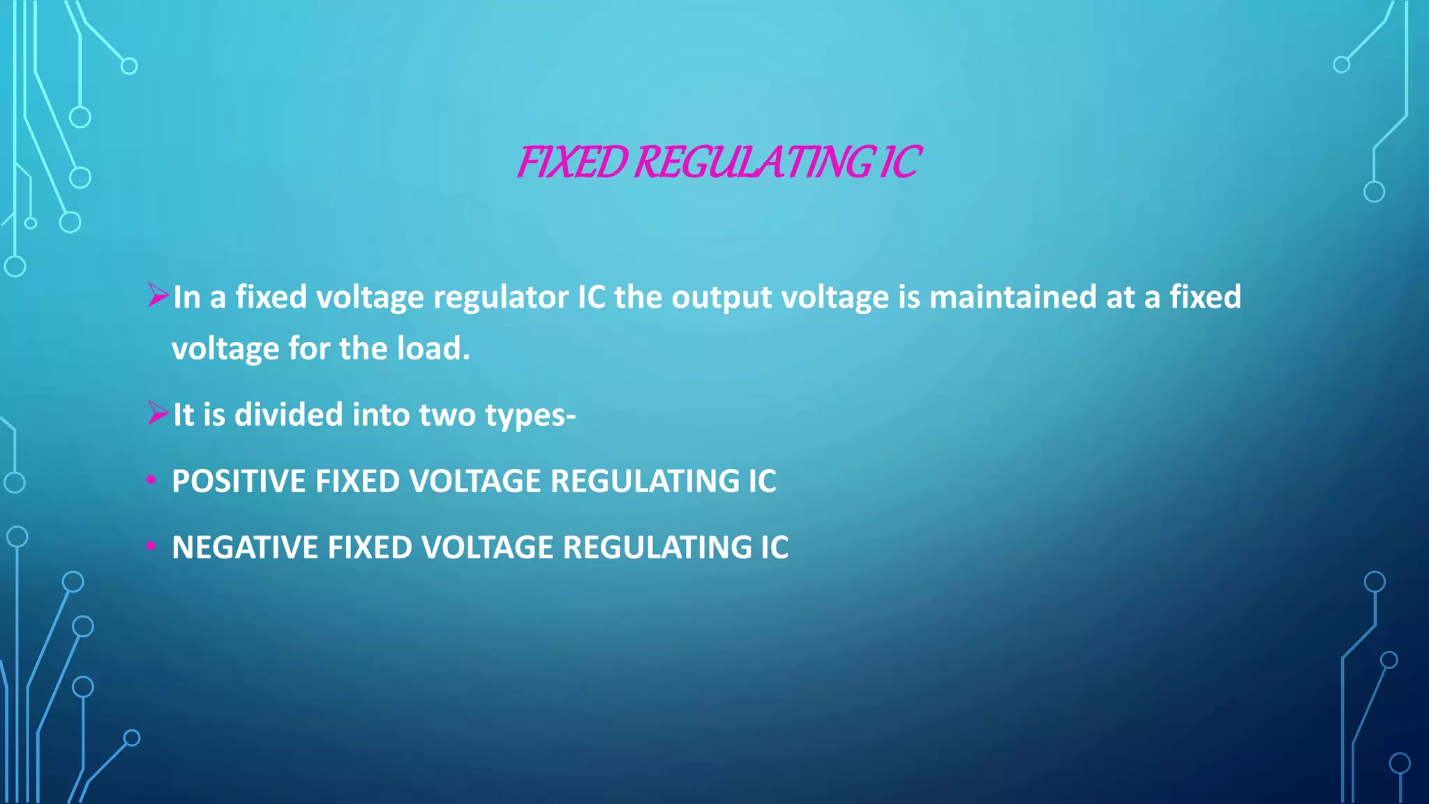 FIXEDREGULATINGIC
In a fixed voltage regulator IC the output voltage is maintained at a fixed
voltage for the load.
It is divided into two types-
• POSITIVE FIXED VOLTAGE REGULATING IC
• NEGATIVE FIXED VOLTAGE REGULATING IC
 