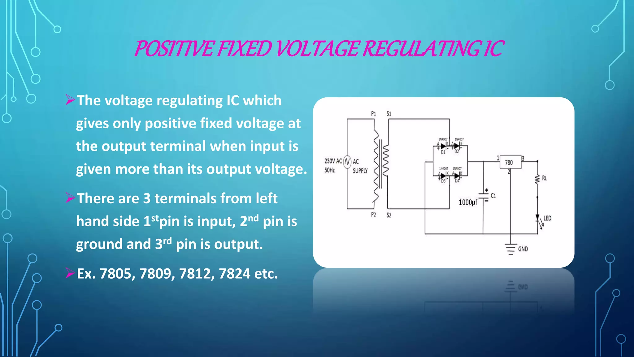 POSITIVEFIXEDVOLTAGEREGULATINGIC
The voltage regulating IC which
gives only positive fixed voltage at
the output terminal when input is
given more than its output voltage.
There are 3 terminals from left
hand side 1stpin is input, 2nd pin is
ground and 3rd pin is output.
Ex. 7805, 7809, 7812, 7824 etc.
 