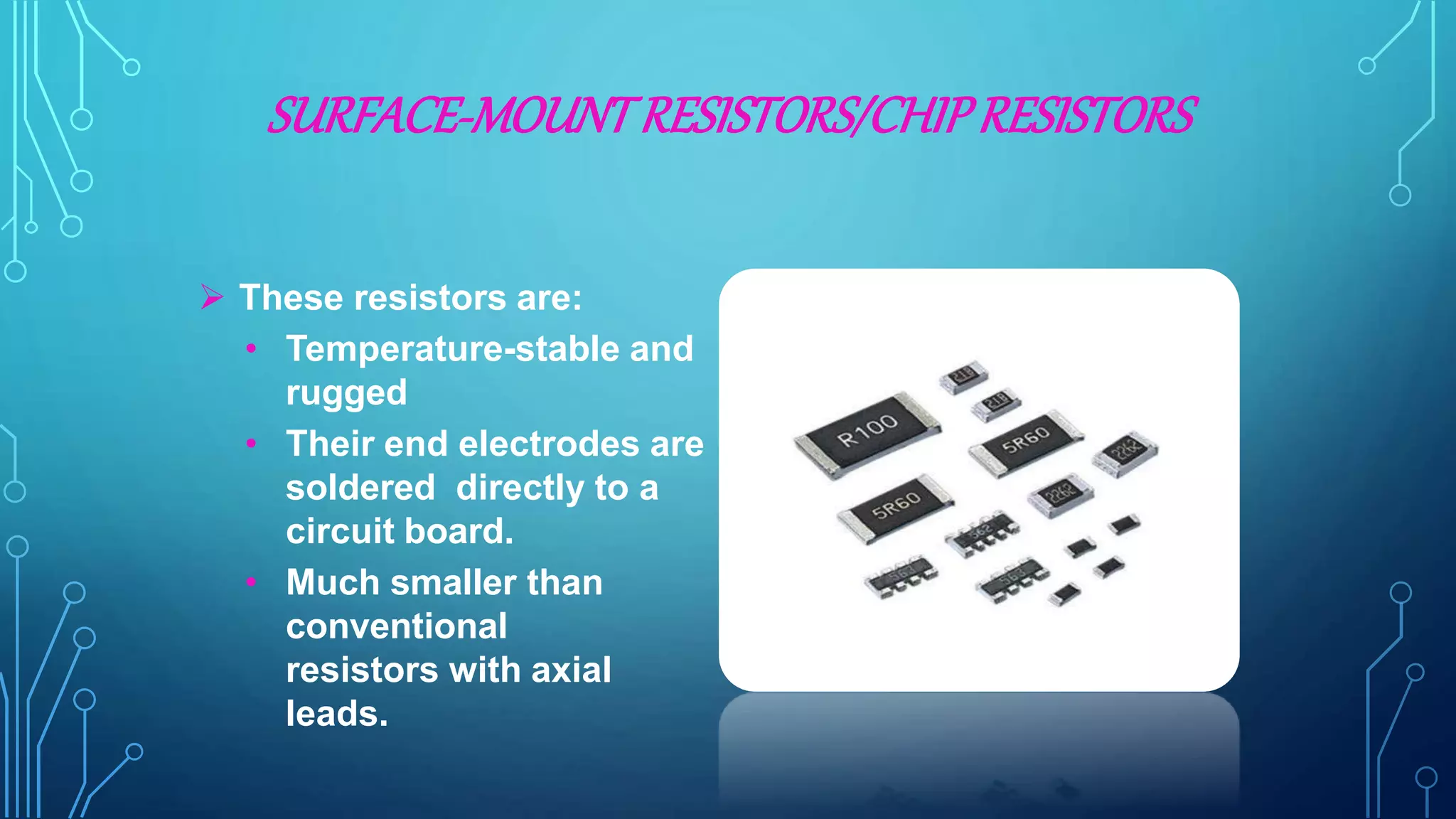 SURFACE-MOUNTRESISTORS/CHIPRESISTORS
 These resistors are:
• Temperature-stable and
rugged
• Their end electrodes are
soldered directly to a
circuit board.
• Much smaller than
conventional
resistors with axial
leads.
 