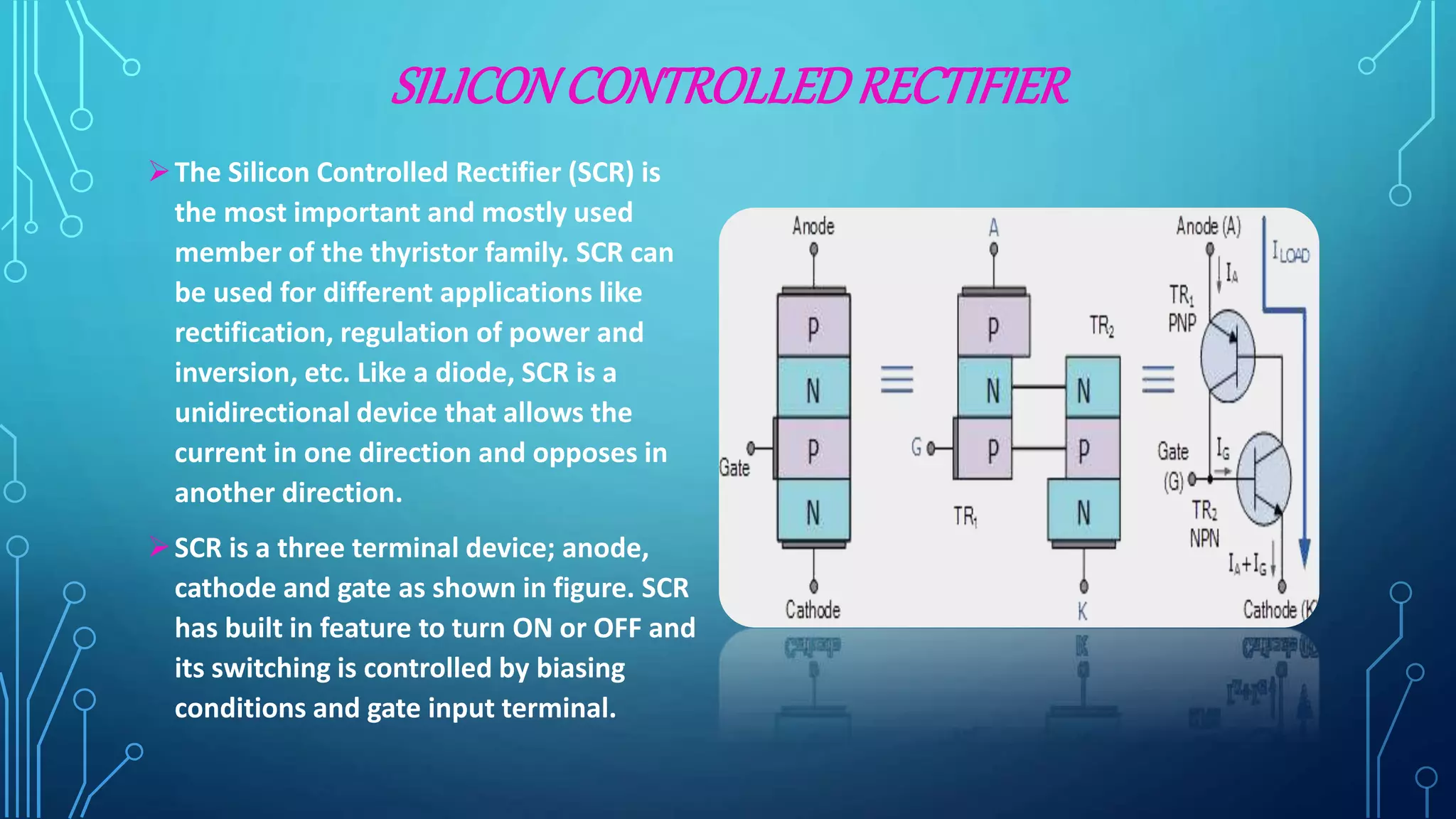 SILICONCONTROLLEDRECTIFIER
The Silicon Controlled Rectifier (SCR) is
the most important and mostly used
member of the thyristor family. SCR can
be used for different applications like
rectification, regulation of power and
inversion, etc. Like a diode, SCR is a
unidirectional device that allows the
current in one direction and opposes in
another direction.
SCR is a three terminal device; anode,
cathode and gate as shown in figure. SCR
has built in feature to turn ON or OFF and
its switching is controlled by biasing
conditions and gate input terminal.
 