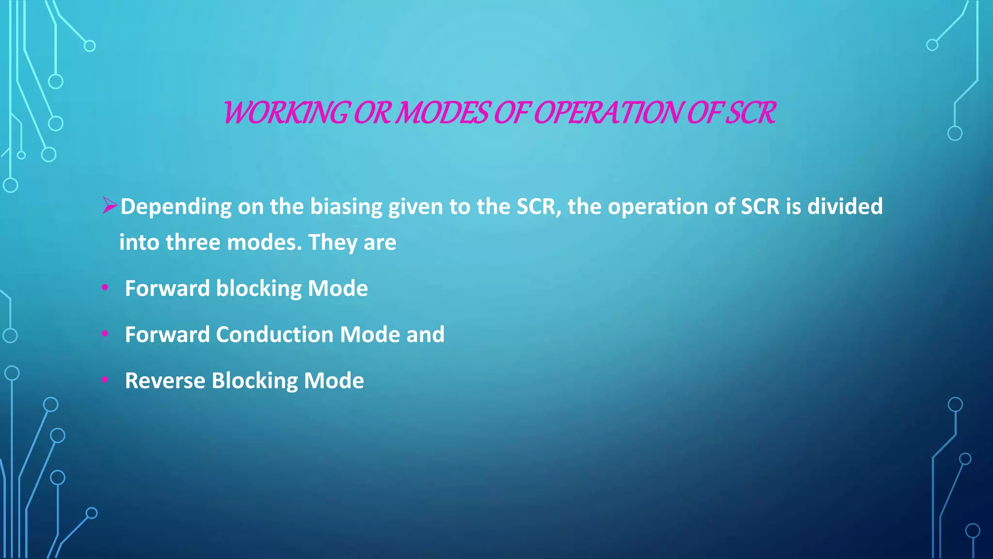 WORKINGORMODESOF OPERATIONOF SCR
Depending on the biasing given to the SCR, the operation of SCR is divided
into three modes. They are
• Forward blocking Mode
• Forward Conduction Mode and
• Reverse Blocking Mode
 