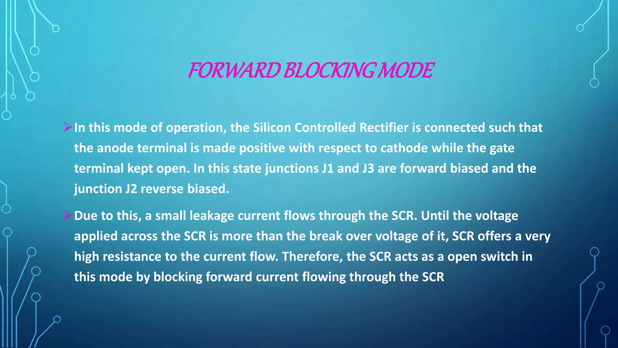 FORWARDBLOCKINGMODE
In this mode of operation, the Silicon Controlled Rectifier is connected such that
the anode terminal is made positive with respect to cathode while the gate
terminal kept open. In this state junctions J1 and J3 are forward biased and the
junction J2 reverse biased.
Due to this, a small leakage current flows through the SCR. Until the voltage
applied across the SCR is more than the break over voltage of it, SCR offers a very
high resistance to the current flow. Therefore, the SCR acts as a open switch in
this mode by blocking forward current flowing through the SCR
 