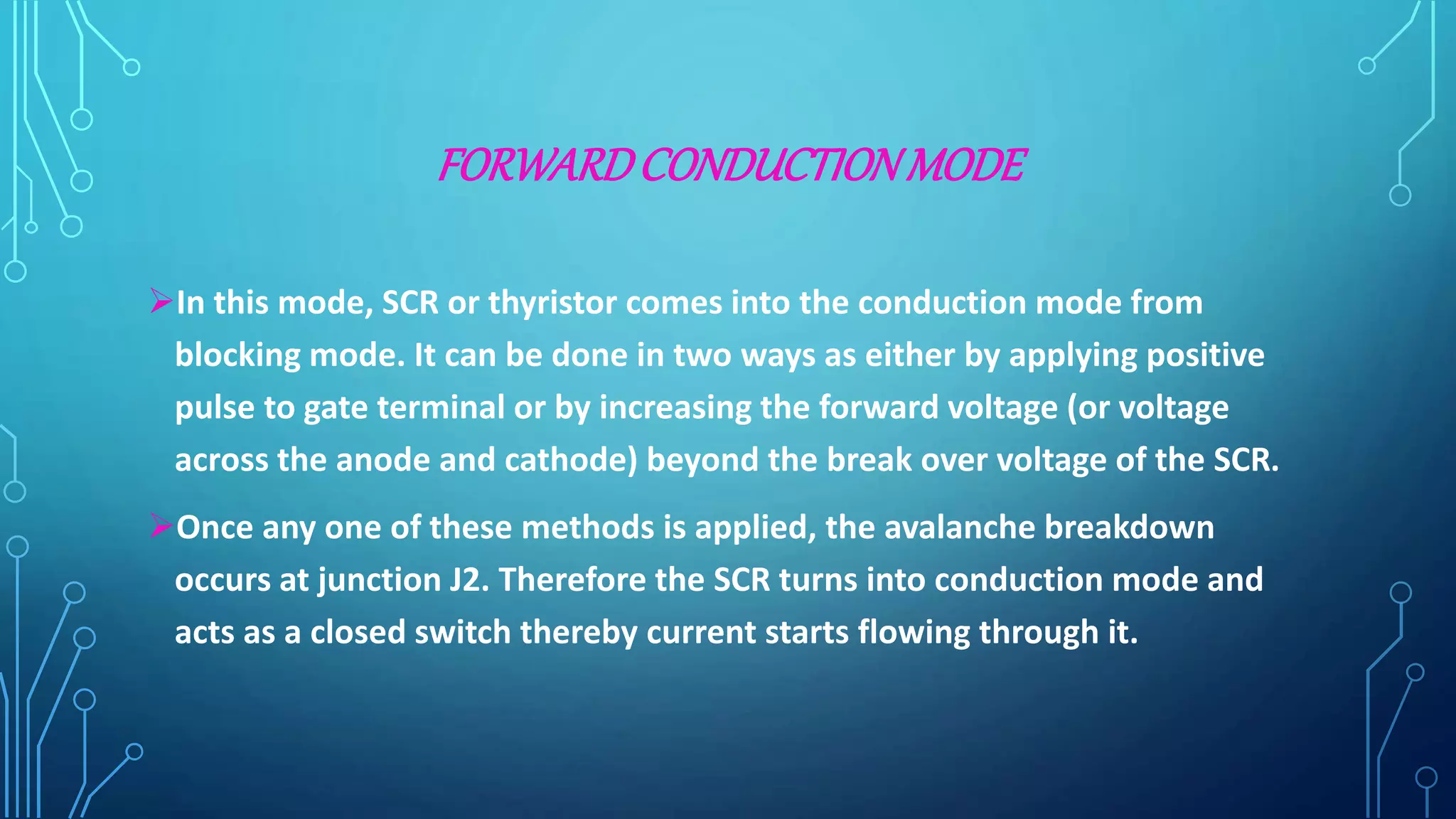 FORWARDCONDUCTIONMODE
In this mode, SCR or thyristor comes into the conduction mode from
blocking mode. It can be done in two ways as either by applying positive
pulse to gate terminal or by increasing the forward voltage (or voltage
across the anode and cathode) beyond the break over voltage of the SCR.
Once any one of these methods is applied, the avalanche breakdown
occurs at junction J2. Therefore the SCR turns into conduction mode and
acts as a closed switch thereby current starts flowing through it.
 