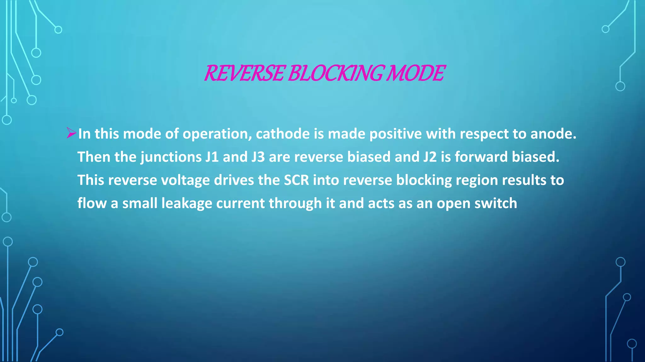 REVERSEBLOCKING MODE
In this mode of operation, cathode is made positive with respect to anode.
Then the junctions J1 and J3 are reverse biased and J2 is forward biased.
This reverse voltage drives the SCR into reverse blocking region results to
flow a small leakage current through it and acts as an open switch
 