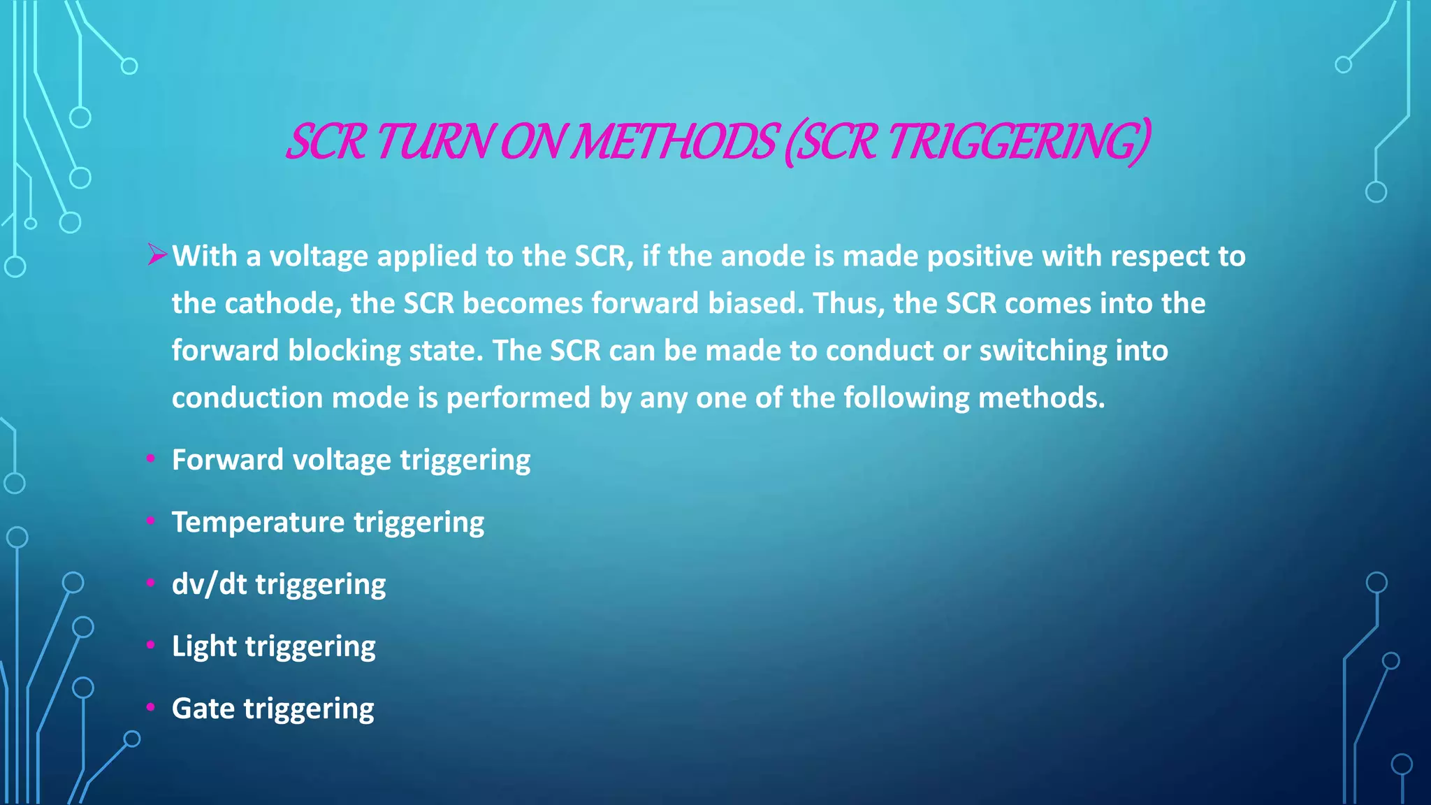 SCRTURNON METHODS(SCRTRIGGERING)
With a voltage applied to the SCR, if the anode is made positive with respect to
the cathode, the SCR becomes forward biased. Thus, the SCR comes into the
forward blocking state. The SCR can be made to conduct or switching into
conduction mode is performed by any one of the following methods.
• Forward voltage triggering
• Temperature triggering
• dv/dt triggering
• Light triggering
• Gate triggering
 