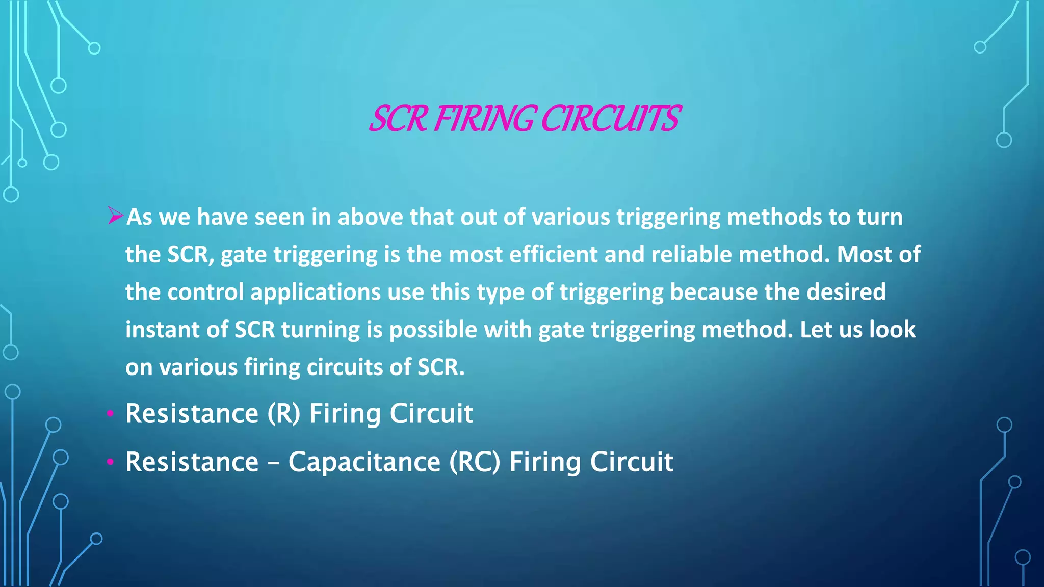 SCRFIRINGCIRCUITS
As we have seen in above that out of various triggering methods to turn
the SCR, gate triggering is the most efficient and reliable method. Most of
the control applications use this type of triggering because the desired
instant of SCR turning is possible with gate triggering method. Let us look
on various firing circuits of SCR.
• Resistance (R) Firing Circuit
• Resistance – Capacitance (RC) Firing Circuit
 