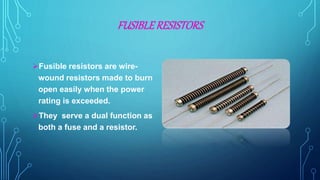 FUSIBLERESISTORS
Fusible resistors are wire-
wound resistors made to burn
open easily when the power
rating is exceeded.
They serve a dual function as
both a fuse and a resistor.
 