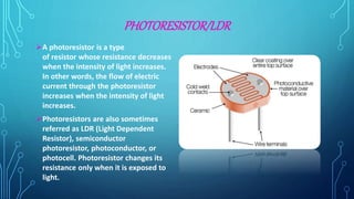 PHOTORESISTOR/LDR
A photoresistor is a type
of resistor whose resistance decreases
when the intensity of light increases.
In other words, the flow of electric
current through the photoresistor
increases when the intensity of light
increases.
Photoresistors are also sometimes
referred as LDR (Light Dependent
Resistor), semiconductor
photoresistor, photoconductor, or
photocell. Photoresistor changes its
resistance only when it is exposed to
light.
 