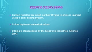 RESISTORCOLORCODING
 Carbon resistors are small, so their R value in ohms is marked
using a color-coding system.
 Colors represent numerical values.
 Coding is standardized by the Electronic Industries Alliance
(EIA).
 