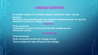 VARIABLERESISTORS
 A variable resistor is a resistor whose resistance value can be
changed.
 Rheostats and potentiometers are variable resistances used to vary the
amount of current or voltage in a circuit.
RHEOSTATS
 Three terminals.
 Connected in series with the load and the voltage source.
 Varies the current.
POTENTIOMETERS
 Three terminals.
 Ends connected across the voltage source.
 Third variable arm taps off part of the voltage.
 