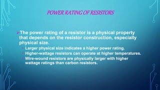 POWERRATINGOF RESISTORS
The power rating of a resistor is a physical property
that depends on the resistor construction, especially
physical size.
• Larger physical size indicates a higher power rating.
• Higher-wattage resistors can operate at higher temperatures.
• Wire-wound resistors are physically larger with higher
wattage ratings than carbon resistors.
 