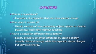 CAPACITORS
What is a capacitance?
• Properties of a capacitor that can store electric charge
What does it consist of?
• Usually consists of two conducting objects (plates or sheets)
placed near each other without touching
How is a capacitor different than a battery?
• Battery provides potential difference by storing energy
(usually chemical energy) while the capacitor stores charges
but very little energy.
 