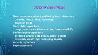 TYPESOF CAPACITORS
 Fixed capacitors, often identified by their dielectrics:
• Ceramic, Plastic, Mica, Aluminum
• Tantalum oxide
 Electrolytic capacitors
• Large capacitance at low cost and have a shelf life
 Surface mount capacitors
• Soldered directly onto printed circuit boards
• Extremely small: High packaging density
 Variable capacitors
 Supercapacitors
 